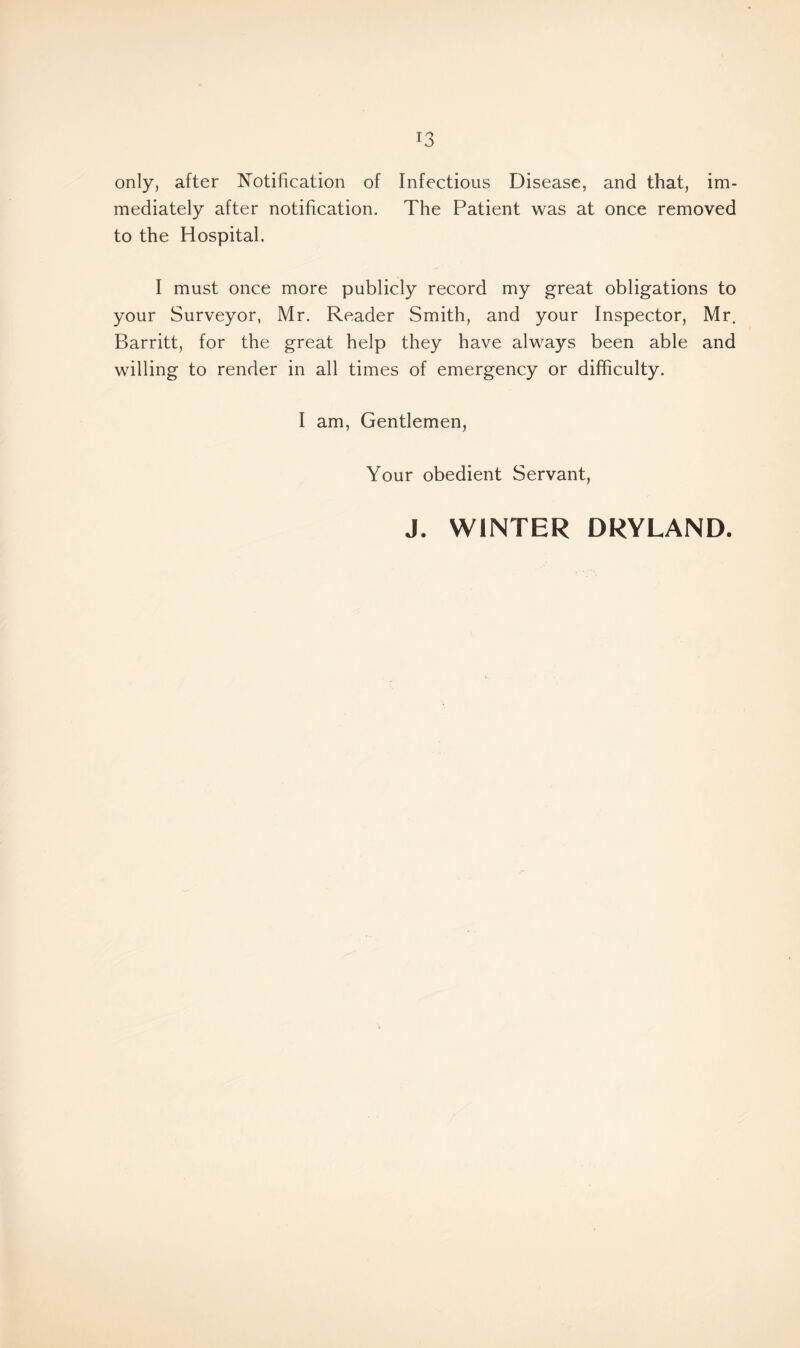 only, after Notification of Infectious Disease, and that, im- mediately after notification. The Patient was at once removed to the Hospital. I must once more publicly record my great obligations to your Surveyor, Mr. Reader Smith, and your Inspector, Mr. Barritt, for the great help they have always been able and willing to render in all times of emergency or difficulty. I am, Gentlemen, Your obedient Servant, J. WINTER DRYLAND.