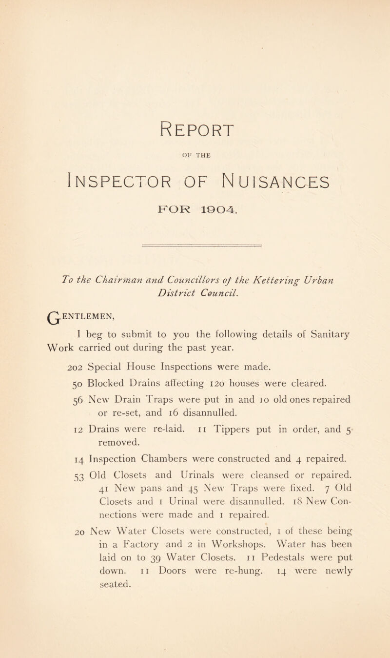 Report OF THE Inspector of Nuisances FOR 1904. To the Chairman and Councillors of the Kettering Urban District Council. G ENTLEMEN, I beg to submit to you the following details of Sanitary Work carried out during the past year. 202 Special House Inspections were made. 50 Blocked Drains affecting 120 houses were cleared. 56 New Drain Traps were put in and 10 old ones repaired or re-set, and 16 disannulled. 12 Drains were re-laid. 11 Tippers put in order, and 5 removed. 14 Inspection Chambers were constructed and 4 repaired. 53 Old Closets and Urinals were cleansed or repaired. 41 New pans and 45 New Traps were fixed. 7 Old Closets and 1 Urinal were disannulled. 18 New Con- nections were made and 1 repaired. 20 New Water Closets were constructed, 1 of these being in a Factory and 2 in Workshops. Water has been laid on to 39 Water Closets. 11 Pedestals were put down. 11 Doors were re-hung. 14 were newly seated.