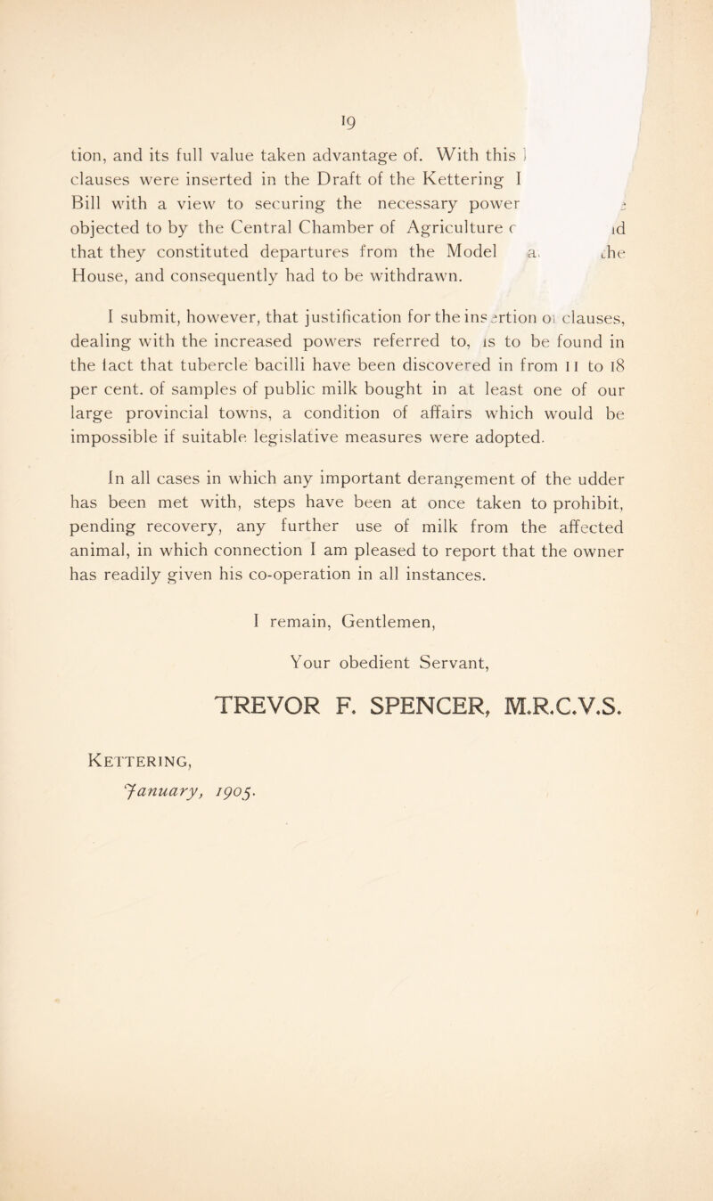 tion, and its full value taken advantage of. With this 1 clauses were inserted in the Draft of the Kettering I Bill with a view to securing the necessary power t objected to by the Central Chamber of Agriculture c id that they constituted departures from the Model a; die House, and consequently had to be withdrawn. I submit, however, that justification for the ins ^rtion oi clauses, dealing with the increased powers referred to, is to be found in the lact that tubercle bacilli have been discovered in from II to 18 per cent, of samples of public milk bought in at least one of our large provincial towns, a condition of affairs which would be impossible if suitable legislative measures were adopted. In all cases in which any important derangement of the udder has been met with, steps have been at once taken to prohibit, pending recovery, any further use of milk from the affected animal, in which connection I am pleased to report that the owner has readily given his co-operation in all instances. I remain, Gentlemen, Your obedient Servant, TREVOR R SPENCER, M.RC.V.S. Kettering, January, igoy