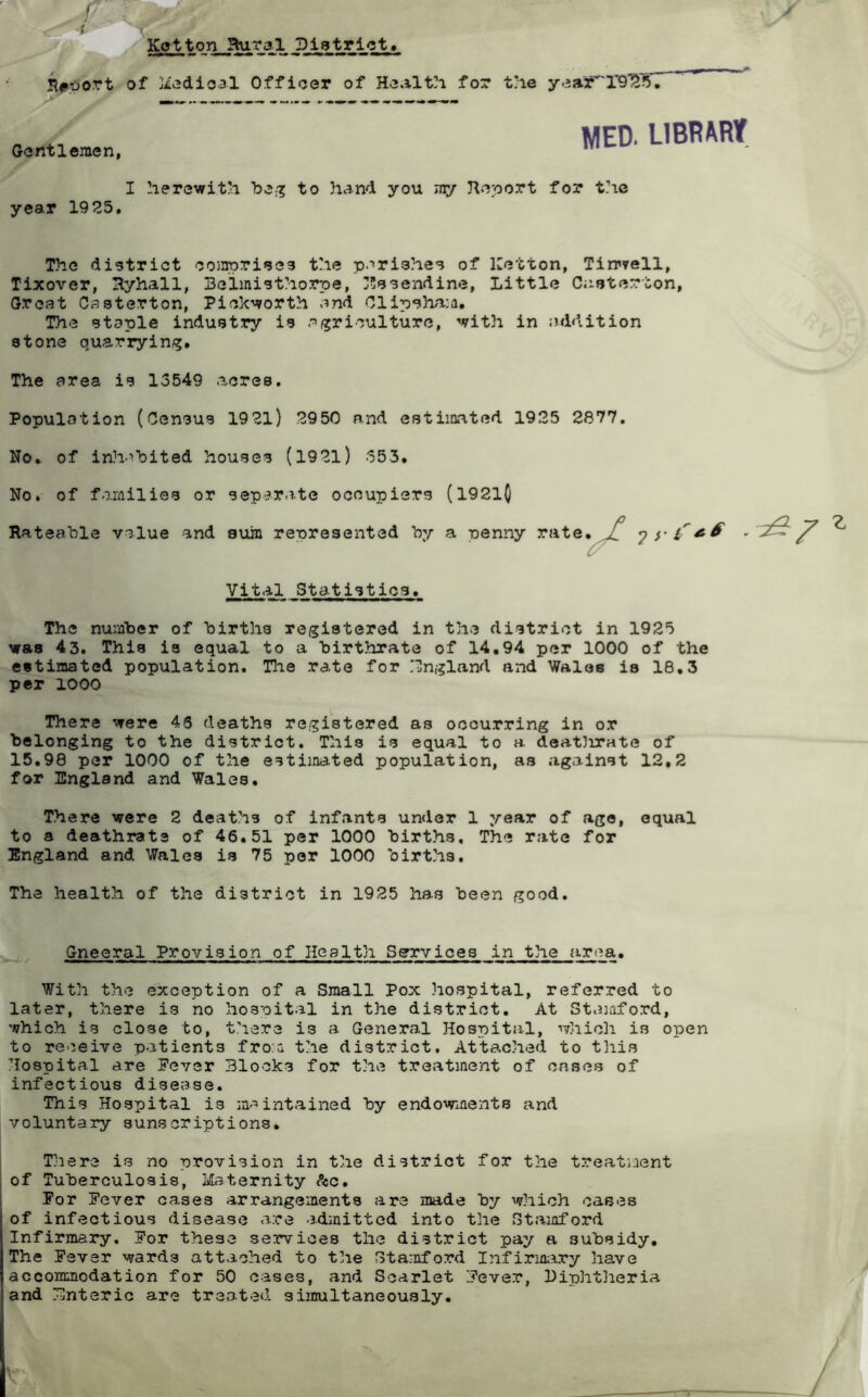 f Kotton Hu.ral District. Rftfort of Medical Officer of Health for the year'1*9^ 5. Gentlemen, MED. LIBRARY I herewith be# to hand you my Report for the year 1925, The district comprises the parishes of Ketton, Tinwell, Tixover, Ryhall, Belmisthorpe, Essendine, Little Caoterton, Groat Casterton, Pickworth and Clipsham. The staple industry is agriculture, with in addition stone quarrying. The area is 13549 acres. Population (Census 1921) 2950 and estimated 1925 2877. No. of inhabited houses (1921) 553. No. of families or separate occupiers (19210 Rateable value and sum represented by a penny rate, X yri'** ■^7 Vital Statistics. The number of births registered in the district in 1925 was 43. This is equal to a birthrate of 14.94 per 1000 of the estimated population. The rate for England and Wales is 18.3 per 1000 There were 43 deaths registered as occurring in or belonging to the district. This is equal to a deatlirate of 15.98 per 1000 of the estimated population, as against 12,2 for England and Wales. There were 2 deaths of infants under 1 year of age, equal to a deathrate of 46.51 per 1000 births. The rate for England and Wales is 75 per 1000 birt?is. The health of the district in 1925 has been good. Gneeral Provision of Health Services in the area. With the exception of a Small Pox hospital, referred to later, there is no hospital in the district. At Stamford, which is close to, there is a General Hospital, which is open to receive patients from the district. Attached to this Hospital are Fever Blocks for the treatment of cases of infectious disease. This Hospital is maintained by endowments and voluntary sunscriptions. There is no provision in the district for the treatment of Tuberculosis, Maternity &c. For Fever cases arrangements are made by which cases of infectious disease are -admitted into the Stamford Infirmary. For these services the district pay a subsidy. The Fever wards attached to the Stamford Infirmary have accommodation for 50 cases, and Scarlet Fever, Diphtheria and Enteric are treated simultaneously.