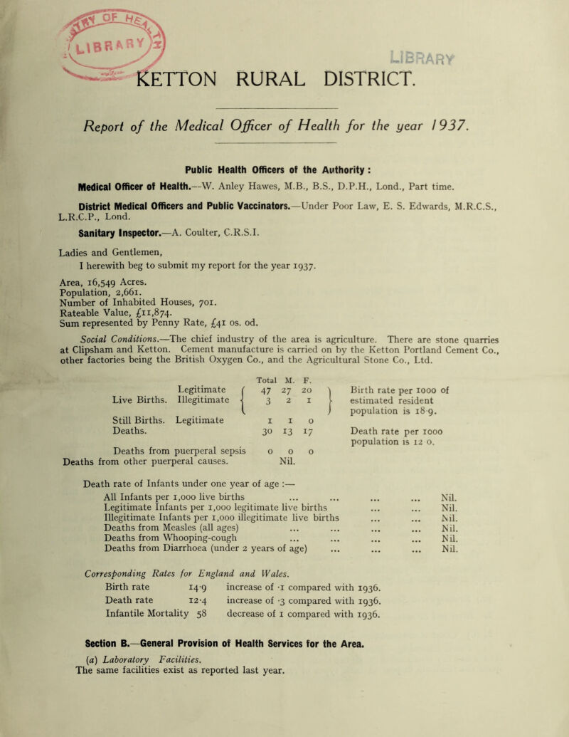 RURAL DISTRICT. >R' Report of the Medical Officer of Health for the year 1937. Public Health Officers of the Authority : Medical Officer of Health.—W. Anley Hawes, M.B., B.S., D.P.H., Lond., Part time. District Medical Officers and Public Vaccinators.—Under Poor Law, E. S. Edwards, M.R.C.S., L.R.C.P., Lond. Sanitary Inspector.—A. Coulter, C.R.S.I. Ladies and Gentlemen, I herewith beg to submit my report for the year 1937. Area, 16,549 Acres. Population, 2,661. Number of Inhabited Houses, 701. Rateable Value, £11,874. Sum represented by Penny Rate, £41 os. od. Social Conditions.—The chief industry of the area is agriculture. There are stone quarries at Clipsham and Ketton. Cement manufacture is carried on by the Ketton Portland Cement Co., other factories being the British Oxygen Co., and the Agricultural Stone Co., Ltd. Legitimate ( Live Births. Illegitimate -j Still Births. Legitimate Deaths. Deaths from puerperal sepsis Deaths from other puerperal causes. Total M. F. 47 27 20 t Birth rate per 1000 of 3 2 1 I estimated resident population is 18 9. 1 I 0 30 13 *7 Death rate per 1000 population is 12 0. 0 0 Nil. 0 Death rate of Infants under one year of age :— All Infants per 1,000 live births Legitimate Infants per 1,000 legitimate live births Illegitimate Infants per 1,000 illegitimate live births Deaths from Measles (all ages) Deaths from Whooping-cough Deaths from Diarrhoea (under 2 years of age) Nil. Nil. Nil. Nil. Nil. Nil. Corresponding Rates for England and Wales. Birth rate 14-9 increase of -i compared with 1936. Death rate 12-4 increase of -3 compared with 1936. Infantile Mortality 58 decrease of 1 compared with 1936. Section B.—General Provision of Health Services for the Area. (a) Laboratory Facilities. The same facilities exist as reported last year.