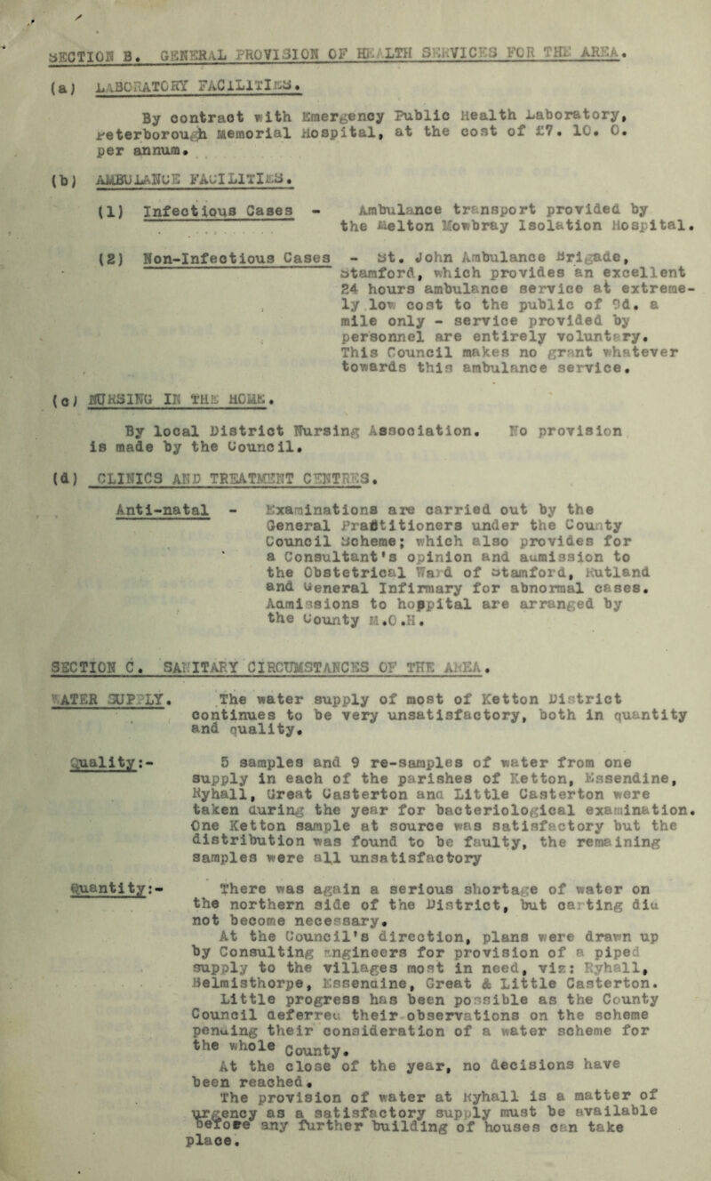 SECTION B. GENERAL .'kQ VI31 ON OF Hi. LTH FOR (aj L\BORATO KY FAClLlXI . By oontract with Emergency Public Health Laboratory, Peterborough Memorial Hospital, at the cost of 17 • 1C* O. per annum* lb) AUBU LANC E FAQI LI TI t.a * 11} Infectious Cases - Ambulance transport provided by the Belton Mowbray Isolation Hospital (2) Non-Infectious Cases - St. John Ambulance Brigade, btamford, which provides an excellent 24 hours ambulance service at extreme , ly lov cost to the public of 9d. a mile only - service provided by personnel are entirely voluntary. This Council makes no grant whatever towards this ambulance service. (aj MJksinu IK the holie. By local District Nursing Association. No provision is made by the Council. (d) CLINICS AMD TREATMENT CENTRES. Anti-natal - Examinations are carried out by the General Practitioners under the County Council scheme; which also provides for ‘ a Consultants opinion and admission to the Obstetrical Ward of Stamford, Hutland and General Infirmary for abnormal cases. Admissions to hoppital are arranged by the County H.O.H. SECTION C* SA1-ITABY CIRCTBtSTANCKS OF TU~ A. KA. 'ATER SUP LY. The water supply of most of Ketton District continues to be very unsatisfactory, both in quantity and quality. Quality5 samples and 9 re-samples of water from one supply in each of the parishes of Ketton, Kssendine, Ryhall, Ureat Casterton ana Little Casterton were taken during the year for bacteriological examination One Ketton sample at source was satisfactory but the distribution was found to be faulty, the remaining samples were all unsatisfactory Quantity:* There was again a serious shortage of water on the northern side of the District, but ca ting diu not become necessary. At the Council’s direction, plans were drawn up by Consulting engineers for provision of a piped supply to the villages most in need, viz: Kyhall# Belraisthorpe, Essenaine, Great & Little Casterton. Little progress has been possible as the County Council aeferreu their observations on the scheme pending their consideration of a water scheme for t ie whole County. At the close of the year, no decisions have been reached. The provision of water at Kyhall is a matter of urgency as a satisfactory supply must be available oeroee any further building of houses can take place.