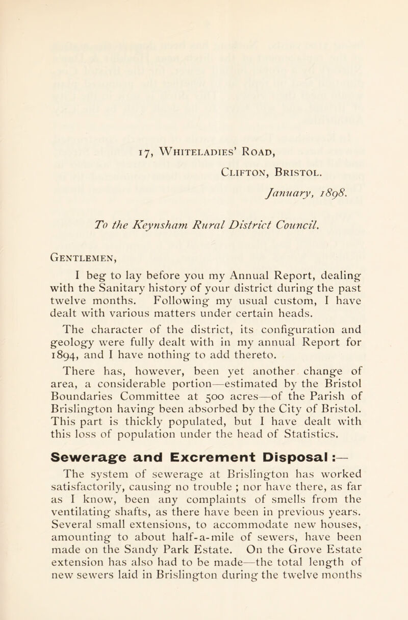 17, Whiteladies’ Road, Clifton, Bristol. January, 1898. To the Keynsham Rural District Council. Gentlemen, I beg to lay before you my Annual Report, dealing with the Sanitary history of your district during the past twelve months. Following my usual custom, I have dealt with various matters under certain heads. The character of the district, its configuration and geology were fully dealt with in my annual Report for 1894, and I have nothing to add thereto. There has, however, been yet another change of area, a considerable portion—estimated by the Bristol Boundaries Committee at 500 acres—of the Parish of Brislington having been absorbed by the City of Bristol. This part is thickly populated, but I have dealt with this loss of population under the head of Statistics. Sewerage and Excrement Disposal : — The system of sewerage at Brislington has worked satisfactorily, causing no trouble ; nor have there, as far as I know, been any complaints of smells from the ventilating shafts, as there have been in previous years. Several small extensions, to accommodate new houses, amounting to about half-a-mile of sewers, have been made on the Sandy Park Estate. On the Grove Estate extension has also had to be made—the total length of new sewers laid in Brislington during the twelve months