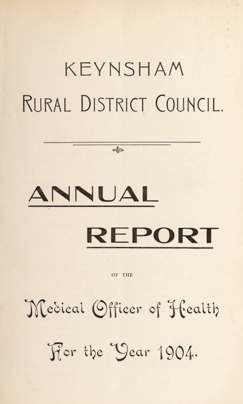 KEYNSH A/A Rural District Council. ANNUAL REPORT OF THE 'Jjf^ebical (£)|fleer of '^ealtlj It or tlje X ear 1904.