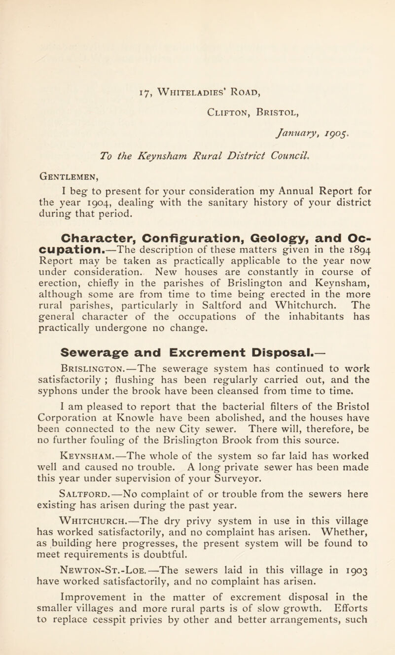 i7, Whiteladies’ Road, Clifton, Bristol, January, 1905. To the Keynsham Rural District Council. Gentlemen, I beg- to present for your consideration my Annual Report for the year 1904, dealing with the sanitary history of your district during- that period. Character, Configuration, Geology, and Oc- cupation.—The description of these matters given in the 1894 Report may be taken as practically applicable to the year now under consideration. New houses are constantly in course of erection, chiefly in the parishes of Brislington and Keynsham, although some are from time to time being erected in the more rural parishes, particularly in Saltford and Whitchurch. The general character of the occupations of the inhabitants has practically undergone no change. Sewerage and Excrement Disposal.— Brislington.—The sewerage system has continued to work satisfactorily ; flushing has been regularly carried out, and the syphons under the brook have been cleansed from time to time. I am pleased to report that the bacterial filters of the Bristol Corporation at Knowle have been abolished, and the houses have been connected to the new City sewer. There will, therefore, be no further fouling of the Brislington Brook from this source. Keynsham.—The whole of the system so far laid has worked well and caused no trouble. A long private sewer has been made this year under supervision of your Surveyor. Saltford.—No complaint of or trouble from the sewers here existing has arisen during the past year. Whitchurch.—The dry privy system in use in this village has worked satisfactorily, and no complaint has arisen. Whether, as building here progresses, the present system will be found to meet requirements is doubtful. Newton-St.-Loe.—The sewers laid in this village in 1903 have worked satisfactorily, and no complaint has arisen. Improvement in the matter of excrement disposal in the smaller villages and more rural parts is of slow growth. Efforts to replace cesspit privies by other and better arrangements, such