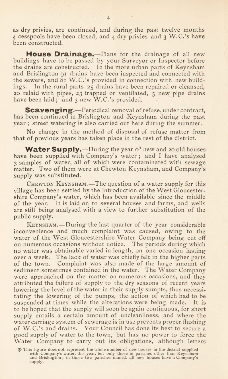 as dry privies, are continued, and during the past twelve months 4 cesspools have been closed, and 4 dry privies and 3 W.C.’s have been constructed. House Drainage.—Plans for the drainage of all new buildings have to be passed by your Surveyor or Inspector before the drains are constructed. In the more urban parts of Keynsham and Brislington 91 drains have been inspected and connected with the sewers, and 81 W.C.’s provided in connection with new build- ings. In the rural parts 25 drains have been repaired or cleansed, 20 relaid with pipes, 23 trapped or ventilated, 5 new pipe drains have been laid ; and 3 new W.C.’s provided. Scavenging,—Periodical removal of refuse, under contract, has been continued in Brislington and Keynsham during the past year ; street watering is also carried out here during the summer. No change in the method of disposal of refuse matter from that of previous years has taken place in the rest of the district. Water Supply.—During the year o* new and 20 old houses have been supplied with Company’s water ; and I have analysed 3 samples of water, all of which were contaminated with sewage matter. Two of them were at Chewton Keynsham, and Company’s supply was substituted. Chewton Keynsham.—The question of a water supply for this village has been settled by the introduction of the West Gloucester- shire Company’s water, which has been available since the middle of the year. It is laid on to several houses and farms, and wells are still being analysed with a view to further substitution of the public supply. Keynsham.—During the last quarter of the year considerable inconvenience and much complaint was caused, owing to the water of the West Gloucestershire Water Company being cut off on numerous occasions without notice. The periods during which no water was obtainable varied in length, on one occasion lasting over a week. The lack of water was chiefly felt in the higher parts of the town. Complaint was also made of the large amount of sediment sometimes contained in the water. The Water Company were approached on the matter on numerous occasions, and they attributed the failure of supply to the dry seasons of recent years lowering the level of the water in their supply sumpts, thus necessi- tating the lowering of the pumps, the action of which had to be suspended at times while the alterations were being made. It is to be hoped that the supply will soon be again continuous, for short supply entails a certain amount of uncleanliness, and where the water carriage system of sewerage is in use prevents proper flushing of W.C.’s and drains. Your Council has done its best to secure a good supply of water to the town, but has no power to force the Water Company to carry out its obligations, although letters This figure does not represent the whole number of new houses in the district supplied with Company’s water, this year, but ouly those in parishes other than Keynsham and Brislington ; in those two parishes named, all new houses have a Company’s supply.