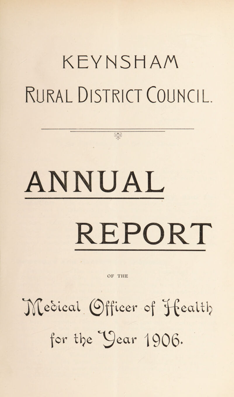 KEYNSH A/A Rural District Council. ANNUAL REPORT OF THE jY^ebical (Officer of ^^ealtlp for i\)e 'S ear 1906.