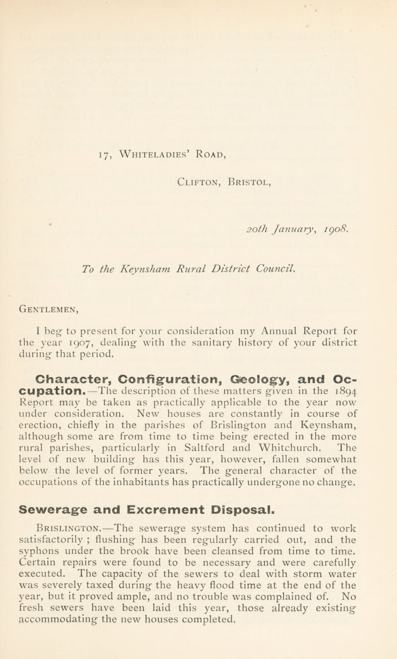 17, Whiteladies’ Road, Clifton, Bristol, 20th January, igo8. To the Keynsham Rural District Council. Gentlemen, I beg- to present for your consideration my Annual Report for the year 1907, dealing- with the sanitary history of your district during that period. Character, Configuration, Geology, and Oc- cupation.—The description of these matters given in the 1894 Report may be taken as practically applicable to the year now under consideration. New houses are constantly in course of erection, chiefly in the parishes of Brislington and Keynsham, although some are from time to time being erected in the more rural parishes, particularly in Saltford and Whitchurch. The level of new building has this year, however, fallen somewhat below the level of former years. The general character of the occupations of the inhabitants has practically undergone no change. Sewerage and Excrement Disposal. Brislington.—The sewerage system has continued to work satisfactorily ; flushing has been regularly carried out, and the syphons under the brook have been cleansed from time to time. Certain repairs were found to be necessary and were carefully executed. The capacity of the sewers to deal with storm water was severely taxed during the heavy flood time at the end of the year, but it proved ample, and no trouble was complained of. No fresh sewers have been laid this year, those already existing accommodating the new houses completed,