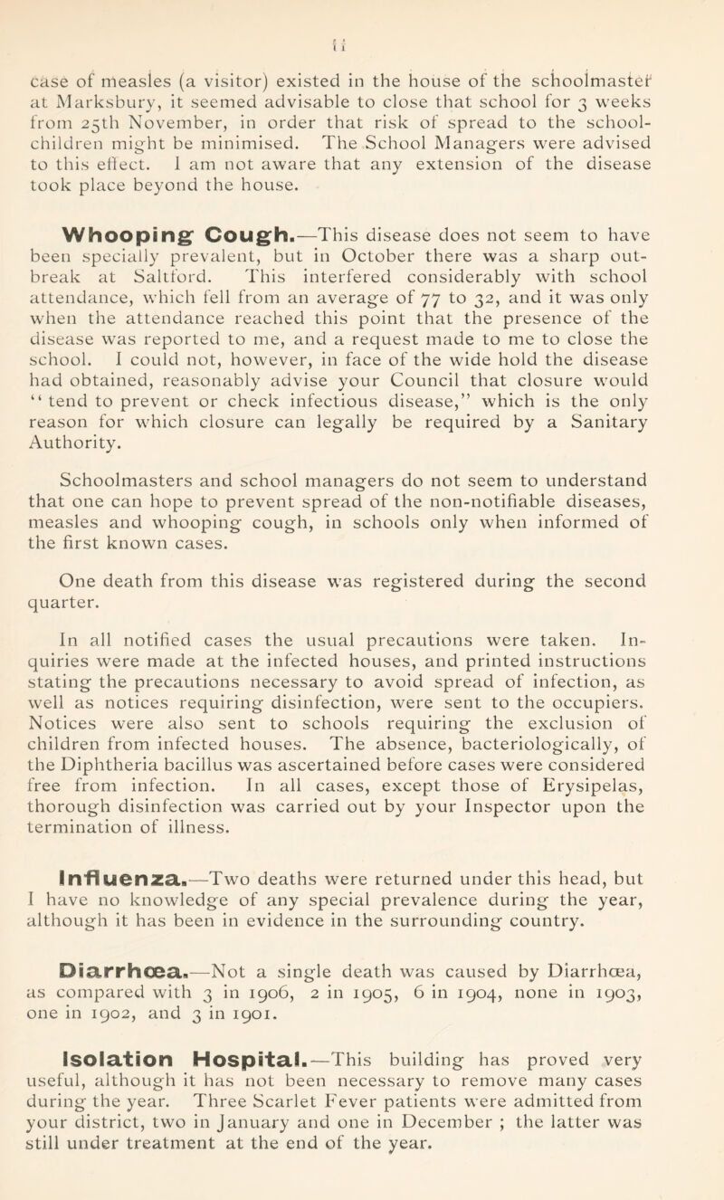 at Marksbury, it seemed advisable to close that school for 3 weeks from 25th November, in order that risk of spread to the school- children might be minimised. The School Managers were advised to this effect. 1 am not aware that any extension of the disease took place beyond the house. Whooping* Cough.—This disease does not seem to have been specially prevalent, but in October there was a sharp out- break at Saltford. This interfered considerably with school attendance, which fell from an average of 77 to 32, and it was only when the attendance reached this point that the presence of the disease was reported to me, and a request made to me to close the school. I could not, however, in face of the wide hold the disease had obtained, reasonably advise your Council that closure would “ tend to prevent or check infectious disease,” which is the only reason for which closure can legally be required by a Sanitary Authority. Schoolmasters and school managers do not seem to understand that one can hope to prevent spread of the non-notifiable diseases, measles and whooping cough, in schools only when informed of the first known cases. One death from this disease was registered during the second quarter. In all notified cases the usual precautions were taken. In- quiries were made at the infected houses, and printed instructions stating the precautions necessary to avoid spread of infection, as well as notices requiring disinfection, were sent to the occupiers. Notices were also sent to schools requiring the exclusion of children from infected houses. The absence, bacteriologically, of the Diphtheria bacillus was ascertained before cases were considered free from infection. In all cases, except those of Erysipelas, thorough disinfection was carried out by your Inspector upon the termination of illness. Infl&JOnza.—Two deaths were returned under this head, but I have no knowledge of any special prevalence during the year, although it has been in evidence in the surrounding country. Diarrhoea.—Not a single death was caused by Diarrhoea, as compared with 3 in 1906, 2 in 1905, 6 in 1904, none in 1903, one in 1902, and 3 in 1901. Isolation Hospital.—This building has proved very useful, although it has not been necessary to remove many cases during the year. Three Scarlet Fever patients were admitted from your district, two in January and one in December ; the latter was still under treatment at the end of the year.