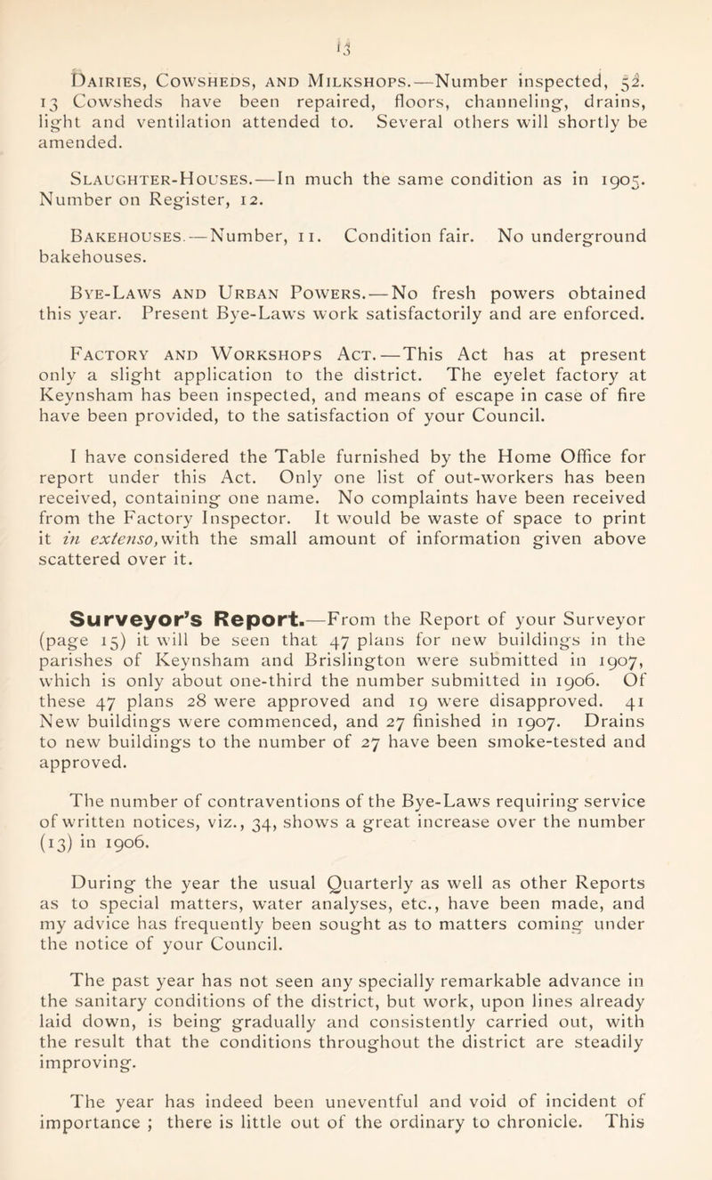 Dairies, Cowsheds, and Milkshops.—Number inspected, 52. 13 Cowsheds have been repaired, floors, channeling-, drains, light and ventilation attended to. Several others will shortly be amended. Slaughter-Houses. — In much the same condition as in 1905. Number on Register, 12. Bakehouses. — Number, 11. Condition fair. No underground bakehouses. Bye-Laws and Urban Powers. — No fresh powers obtained this year. Present Bye-Laws work satisfactorily and are enforced. Factory and Workshops Act.—This Act has at present only a slight application to the district. The eyelet factory at Keynsham has been inspected, and means of escape in case of fire have been provided, to the satisfaction of your Council. I have considered the Table furnished by the Home Office for report under this Act. Only one list of out-workers has been received, containing one name. No complaints have been received from the Factory Inspector. It would be waste of space to print it in extenso, with the small amount of information given above scattered over it. Surveyor’s Report.—From the Report of your Surveyor (page 15) it will be seen that 47 plans for new buildings in the parishes of Keynsham and Brislington were submitted in 1907, which is only about one-third the number submitted in 1906. Of these 47 plans 28 were approved and 19 were disapproved. 41 New buildings were commenced, and 27 finished in 1907. Drains to new buildings to the number of 27 have been smoke-tested and approved. The number of contraventions of the Bye-Laws requiring service of written notices, viz., 34, shows a great increase over the number (13) in 1906. During the year the usual Quarterly as well as other Reports as to special matters, water analyses, etc., have been made, and my advice has frequently been sought as to matters coming under the notice of your Council. The past year has not seen any specially remarkable advance in the sanitary conditions of the district, but work, upon lines already laid down, is being gradually and consistently carried out, with the result that the conditions throughout the district are steadily improving. The year has indeed been uneventful and void of incident of importance ; there is little out of the ordinary to chronicle. This