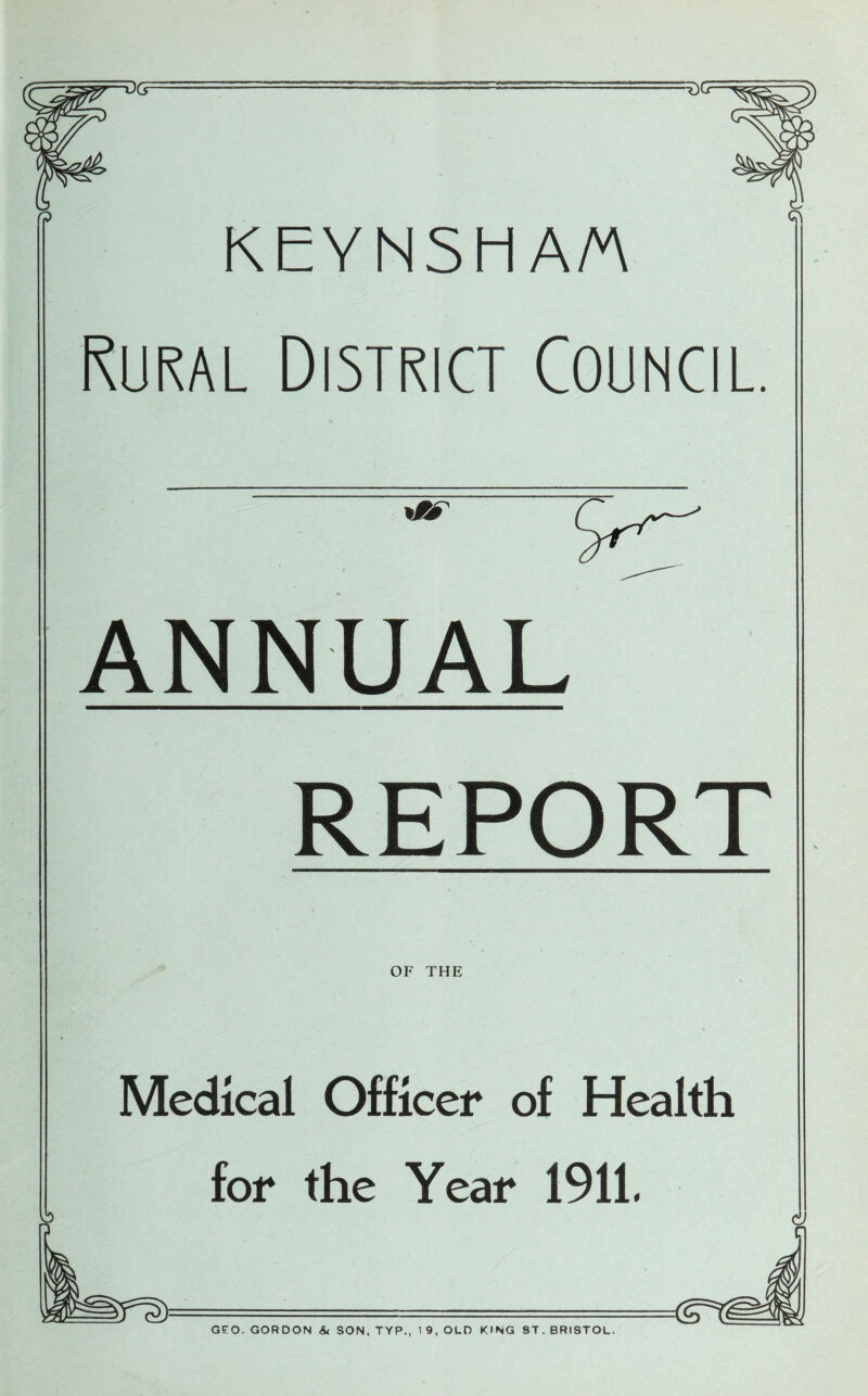 KEYNSHA/A Rural District Council. f? ANNUAL REPORT OF THE Medical Officer of Health for the Year 1911, GEO. GORDON & SON, TYP., 1 9, OLD KING ST. BRISTOL.
