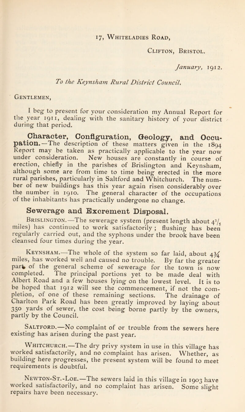 i7, Whiteladies Road, Clifton, Bristol. January, 1912. To the Keynsham Rural District Council, Gentlemen, I beg- to present for your consideration my Annual Report for the year 1911, dealing with the sanitary history of your district during that period. Character, Configuration, Geology, and Occu- pation.—The description of these matters given in the 1894 Report may be taken as practically applicable to the year now under consideration. New houses are constantly in course of erection, chiefly in the parishes of Brislington and Keynsham, although some are from time to time being erected in the more rural parishes, particularly in Saltford and Whitchurch. The num- ber of new buildings has this year again risen considerably over the number in 1910. The general character of the occupations of the inhabitants has practically undergone no change. Sewerage and Excrement Disposal. Brislington.—The sewerage system (present length about 43/5 miles) has continued to work satisfactorily ; flushing has been regularly earned out, and the syphons under the brook have been cleansed four times during the year. Keynsham.—The whole of the system so far laid, about 4^ miles, has worked well and caused no trouble. By far the greater part of the general scheme of sewerage for the town is now completed. The principal portions yet to be made deal with Albert Road and a few houses lying on the lowest level. It is to be hoped that 1912 will see the commencement, if not the com- pletion, of one of these remaining sections. The drainage of Charlton Park Road has been greatly improved by laying about 35° yards of sewer, the cost being borne partly by the owners, partly by the Council. Saltford.—No complaint of or trouble from the sewers here existing has arisen during the past year. Whitchurch.—The dry privy system in use in this village has worked satisfactorily, and no complaint has arisen. Whether, as building here progresses, the present system will be found to meet requirements is doubtful. Newton-St.-Loe.—The sewers laid in this village in 1903 have worked satisfactorily, and no complaint has arisen. Some slight repairs have been necessary.