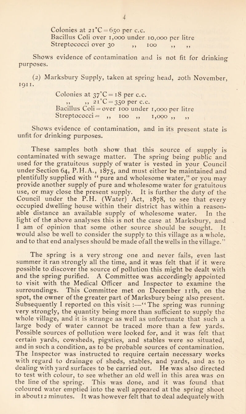 Colonies at 21*0 = 650 per c.c. Bacillus Coli over 1,000 under 10,000 per litre Streptococci over 30 ,, 100 ,, ,, Shows evidence of contamination and is not fit for drinking purposes. (2) Marksbury Supply, taken at spring head, 20th November, 1911. Colonies at 37X = 18 per c.c. ,, ,, 2i°C = 350 per c.c. Bacillus Coli = over 100 under 1,000 per litre Streptococci = ,, 100 ,, 1,000 ,, ,, Shows evidence of contamination, and in its present state is unfit for drinking purposes. These samples both show that this source of supply is contaminated with sewage matter. The spring being public and used for the gratuitous supply of water is vested in your Council under Section 64, P. H.A., 1875, and must either be maintained and plentifully supplied with “ pure and wholesome water,” or you may provide another supply of pure and wholesome water for gratuitous use, or may close the present supply. It is further the duty of the Council under the P.H. (Water) Act, 1878, to see that every occupied dwelling house within their district has within a reason- able distance an available supply of wholesome water. In the light of the above analyses this is not the case at Marksbury, and I am of opinion that some other source should be sought. It would also be well to consider the supply to this village as a whole, and to that end analyses should be made ofall the wells in the village.” The spring is a very strong one and never fails, even last summer it ran strongly all the time, and it was felt that if it were possible to discover the source of pollution this might be dealt with and the spring purified. A Committee was accordingly appointed to visit with the Medical Officer and Inspector to examine the surroundings. This Committee met on December nth, on the spot, the owner of the greater part of Marksbury being also present. Subsequently I reported on this visit :—-“The spring was running very strongly, the quantity being more than sufficient to supply the whole village, and it is strange as well as unfortunate that such a large body of water cannot be traced more than a few yards. Possible sources of pollution were looked for, and it was felt that certain yards, cowsheds, pigsties, and stables were so situated, and in such a condition, as to be probable sources of contamination. The Inspector was instructed to require certain necessary works with regard to drainage of sheds, stables, and yards, and as to dealing with yard surfaces to be carried out. He was also directed to test with colour, to see whether an old well in this area was on the line of the spring. This was done, and it was found that coloured water emptied into the well appeared at the spring shoot in abouti2 minutes. It was however felt that to deal adequately with