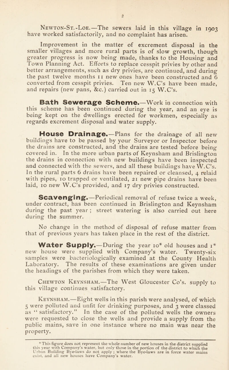 Newton-St.-Loe.—The sewers laid in this village in 1903 have worked satisfactorily, and no complaint has arisen. Improvement in the matter of excrement disposal in the smaller villages and more rural parts is of slow growth, though greater progress is now being made, thanks to the Housing and Town Planning Act. Efforts to replace cesspit privies by other and better arrangements, such as dry privies, are continued, and during the past twelve months 11 new ones have been constructed and 6 converted from cesspit privies. Ten new W.C’s have been made, and repairs (new pans, &c.) carried out in 15 W.C’s. Bath Sewerage Scheme.—Work in connection with this scheme has been continued during the year, and an eye is being kept on the dwellings erected for workmen, especially as regards excrement disposal and water supply. House Drainage.—Plans for the drainage of all new buildings have to be passed by your Surveyor or Inspector before the drains are constructed, and the drains are tested before being covered in. In the more urban parts of Keynsham and Brislington the drains in connection with new buildings have been inspected and connected with the sewers, and all these buildings have W.C’s. In the rural parts 6 drains have been repaired or cleansed, 4 relaid with pipes, 10 trapped or ventilated, 21 new pipe drains have been laid, 10 new W.C’s provided, and 17 dry privies constructed. Scavenging*.—Periodical removal of refuse twice a week, under contract, has been continued in Brislington and Keynsham during the past year ; street watering is also carried out here during the summer. No change in the method of disposal of refuse matter from that of previous years has taken place in the rest of the district. Water Supply*—During the year 10* old houses and 1* new house were supplied with Company’s water. Twenty-six samples were bacteriologically examined at the County Health Laboratory. The results of these examinations are given under the headings of the parishes from which they were taken. Chewton Keynsham.—The West Gloucester Co’s, supply to this village continues satisfactory. Keynsham.—Eight wells in this parish were analysed, of which 5 were polluted and unfit for drinking purposes, and 3 were classed as “ satisfactory.” In the case of the polluted wells the owners were requested to close the wells and provide a supply from the public mains, save in one instance where no main was near the property. * This figure does not represent the whole number of new houses in the district supplied this year with Company’s water, but only those in the portion of the district to which the Urban Building Bye-laws do not apply; where the Bye-laws are in force water mains exist, and all new houses have Company’s water.