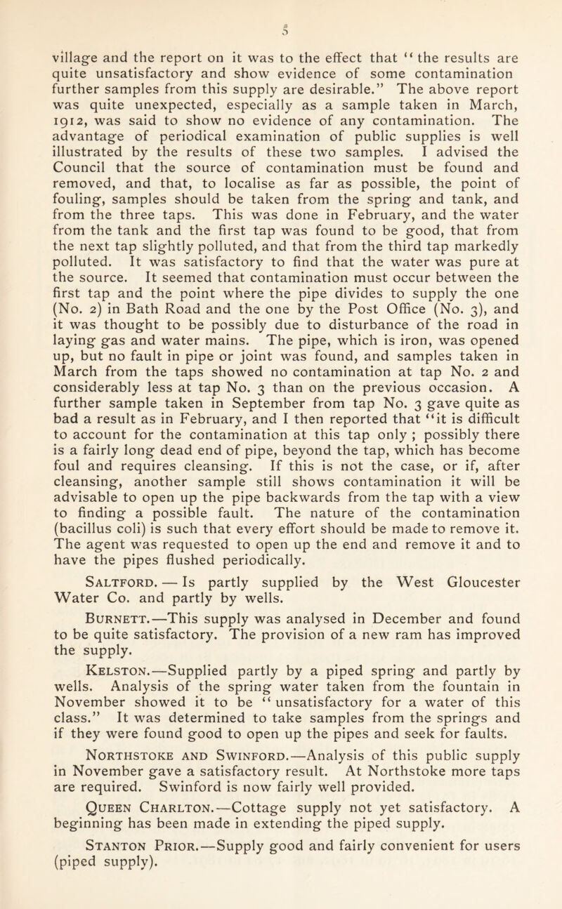 village and the report on it was to the effect that “ the results are quite unsatisfactory and show evidence of some contamination further samples from this supply are desirable.” The above report was quite unexpected, especially as a sample taken in March, 1912, was said to show no evidence of any contamination. The advantage of periodical examination of public supplies is well illustrated by the results of these two samples. I advised the Council that the source of contamination must be found and removed, and that, to localise as far as possible, the point of fouling, samples should be taken from the spring and tank, and from the three taps. This was done in February, and the water from the tank and the first tap was found to be good, that from the next tap slightly polluted, and that from the third tap markedly polluted. It was satisfactory to find that the water was pure at the source. It seemed that contamination must occur between the first tap and the point where the pipe divides to supply the one (No. 2) in Bath Road and the one by the Post Office (No. 3), and it was thought to be possibly due to disturbance of the road in laying gas and water mains. The pipe, which is iron, was opened up, but no fault in pipe or joint was found, and samples taken in March from the taps showed no contamination at tap No. 2 and considerably less at tap No. 3 than on the previous occasion. A further sample taken in September from tap No. 3 gave quite as bad a result as in February, and I then reported that “it is difficult to account for the contamination at this tap only ; possibly there is a fairly long dead end of pipe, beyond the tap, which has become foul and requires cleansing. If this is not the case, or if, after cleansing, another sample still shows contamination it will be advisable to open up the pipe backwards from the tap with a view to finding a possible fault. The nature of the contamination (bacillus coli) is such that every effort should be made to remove it. The agent was requested to open up the end and remove it and to have the pipes flushed periodically. Saltford. — Is partly supplied by the West Gloucester Water Co. and partly by wells. Burnett.—This supply was analysed in December and found to be quite satisfactory. The provision of a new ram has improved the supply. Kelston.—Supplied partly by a piped spring and partly by wells. Analysis of the spring water taken from the fountain in November showed it to be “ unsatisfactory for a water of this class.” It was determined to take samples from the springs and if they were found good to open up the pipes and seek for faults. Northstoke and Swinford.—Analysis of this public supply in November gave a satisfactory result. At Northstoke more taps are required. Swinford is now fairly well provided. Queen Charlton.—Cottage supply not yet satisfactory. A beginning has been made in extending the piped supply. Stanton Prior.—Supply good and fairly convenient for users (piped supply).