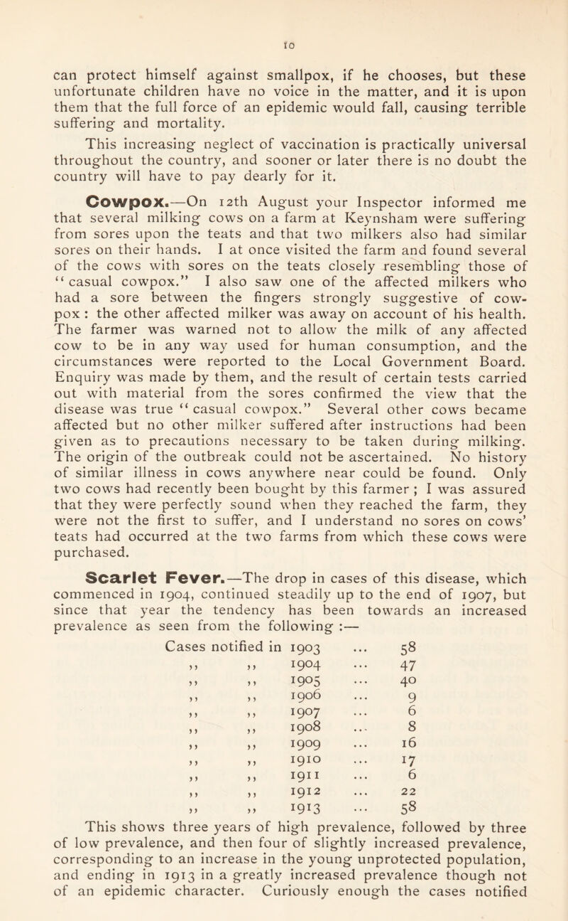 can protect himself against smallpox, if he chooses, but these unfortunate children have no voice in the matter, and it is upon them that the full force of an epidemic would fall, causing terrible suffering and mortality. This increasing neglect of vaccination is practically universal throughout the country, and sooner or later there is no doubt the country will have to pay dearly for it. GowpOX.—On 12th August your Inspector informed me that several milking cows on a farm at Keynsham were suffering from sores upon the teats and that two milkers also had similar sores on their hands. I at once visited the farm and found several of the cows with sores on the teats closely resembling those of “ casual cowpox.” I also saw one of the affected milkers who had a sore between the fingers strongly suggestive of cow- pox : the other affected milker was away on account of his health. The farmer was warned not to allow the milk of any affected cow to be in any way used for human consumption, and the circumstances were reported to the Local Government Board. Enquiry was made by them, and the result of certain tests carried out with material from the sores confirmed the view that the disease was true “ casual cowpox.” Several other cows became affected but no other milker suffered after instructions had been given as to precautions necessary to be taken during milking. The origin of the outbreak could not be ascertained. No history of similar illness in cows anywhere near could be found. Only two cows had recently been bought by this farmer ; I was assured that they were perfectly sound when they reached the farm, they were not the first to suffer, and I understand no sores on cows’ teats had occurred at the two farms from which these cows were purchased. Scarlet Fever.—The drop in cases of this disease, which commenced in 1904, continued steadily up to the end of 1907, but since that year the tendency has been towards an increased prevalence as seen from the following :— Cases notified in I903 58 > > > > 1904 47 > > >» 1905 40 > y 1906 9 j j > > 1907 6 > y 1908 8 > > y y 1909 16 > > yy I9IO 17 > > y y 191 I 6 j > y y 1912 22 ) > y y I9I3 58 This shows three years of high prevalence, followed by three of low prevalence, and then four of slightly increased prevalence, corresponding to an increase in the young unprotected population, and ending in 1913 in a greatly increased prevalence though not of an epidemic character. Curiously enough the cases notified