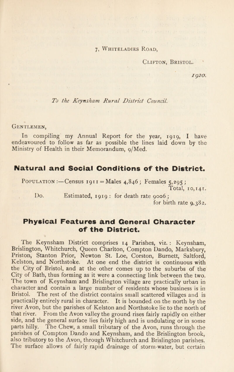 7, Whiteladies Road, Clifton, Bristol. /92a To the Keynsha?n Rural District Council. Gentlemen, In compiling my Annual Report for the year, 1919, I have endeavoured to follow as far as possible the lines laid down by the Ministry of Health in their Memorandum, 9/Med. Natural and Social Conditions of the District. Population:—Census 1911= Males 4,846; Females 5,295 ; Total, 10,141. Do. Estimated, 1919: for death rate 9006 ; for birth rate 9,382. Physical Features and General Character of the District. The Keynsham District comprises 14 Parishes, viz. : Keynsham, Brislington, Whitchurch, Queen Charlton, Compton Dando, Marksbury, Priston, Stanton Prior, Newton St. Loe, Corston, Burnett, Saltford, Kelston, and Northstoke. At one end the district is continuous with the City of Bristol, and at the other comes up to the suburbs of the City of Bath, thus forming as it were a connecting link between the two. The town of Keynsham and Brislington village are practically urban in character and contain a large number of residents whose business is in Bristol. The rest of the district contains small scattered villages and is practically entirely rural in character. It is bounded on the north by the river Avon, but the parishes of Kelston and Northstoke lie to the north of that river. From the Avon valley the ground rises fairly rapidly on either side, and the general surface lies fairly high and is undulating or in some parts hilly. The Chew, a small tributary of the Avon, runs through the parishes of Compton Dando and Keynsham, and the Brislington brook, also tributory to the Avon, through Whitchurch and Brislington parishes. The surface allows of fairly rapid drainage of storm-water, but certain