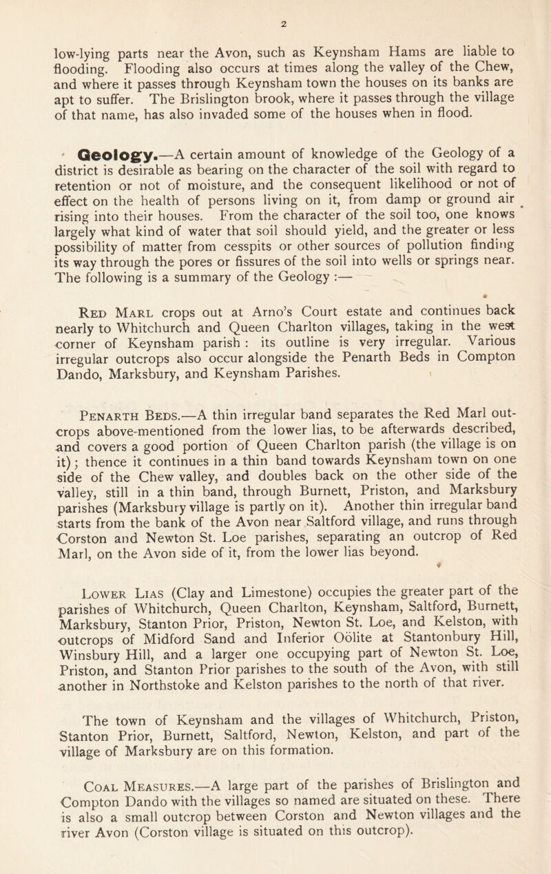 low-lying parts near the Avon, such as Keynsham Hams are liable to flooding. Flooding also occurs at times along the valley of the Chew, and where it passes through Keynsham town the houses on its banks are apt to suffer. The Brislington brook, where it passes through the village of that name, has also invaded some of the houses when in flood. Qeoiogy.—A certain amount of knowledge of the Geology of a district is desirable as bearing on the character of the soil with regard to retention or not of moisture, and the consequent likelihood or not of effect on the health of persons living on it, from damp or ground air ^ rising into their houses. From the character of the soil too, one knows largely what kind of water that soil should yield, and the greater or less possibility of matter from cesspits or other sources of pollution finding its way through the pores or fissures of the soil into wells or springs near. The following is a summary of the Geology :— ft Red Marl crops out at Arno’s Court estate and continues back nearly to Whitchurch and Queen Charlton villages, taking in the west corner of Keynsham parish : its outline is very irregular. Various irregular outcrops also occur alongside the Penarth Beds in Compton Dando, Marksbury, and Keynsham Parishes. Penarth Beds.—A thin irregular band separates the Red Marl out- crops above-mentioned from the lower lias, to be afterwards described, and covers a good portion of Queen Charlton parish (the village is on it); thence it continues in a thin band towards Keynsham town on one side of the Chew valley, and doubles back on the other side of the valley, still in a thin band, through Burnett, Priston, and Marksbury parishes (Marksbury village is partly on it). Another thin irregular band starts from the bank of the Avon near Saltford village, and runs through Gorston and Newton St. Loe parishes, separating an outcrop of Red Marl, on the Avon side of it, from the lower lias beyond. * Lower Lias (Clay and Limestone) occupies the greater part of the parishes of Whitchurch, Queen Charlton, Keynsham, Saltford, Burnett, Marksbury, Stanton Prior, Priston, Newton St. Loe, and Kelston, with ■outcrops of Midford Sand and Inferior Oolite at Stantonbury Hill, Winsbury Hill, and a larger one occupying part of Newton St. Loe, Priston, and Stanton Prior parishes to the south of the Avon, with still another in Northstoke and Kelston parishes to the north of that river. The town of Keynsham and the villages of Whitchurch, Priston, Stanton Prior, Burnett, Saltford, Newton, Kelston, and part of the village of Marksbury are on this formation. Coal Measures.—A large part of the parishes of Brislington and Compton Dando with the villages so named are situated on these. There is also a small outcrop between Corston and Newton villages and the river Avon (Corston village is situated on this outcrop).