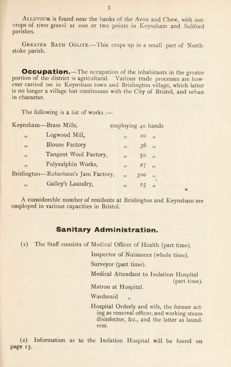 o Alluvium is found near the banks of the Avon and Chew, with out- crops of river gravel at one or two points in Keynsham and Saltford parishes. Greater Bath Oolite.—This crops up in a small part of North- stoke parish. Occupation.—The occupation of the inhabitants in the greater portion of the district is agricultural. Various trade processes are how- ever carried on in Keynsham town and Brislington village, which latter is no longer a village but continuous with the City of Bristol, and urban in character. The following is a list of works :— Keynsham—Brass Mills, employing 40 hands „ Logwood Mill, „ 20 „ ,, Blouse Factory ,, 36 ,, „ Tangent Wool Factory, ,, 50 „ ,, Polysulphin Works, „ 27 ,, Brislington—Robertson’s Jam Factory, ,, 300 ,, „ Galley’s Laundry, ,, 25 „ A considerable number of residents at Brislington and Keynsham are employed in various capacities in Bristol. Sanitary Administration. (1) The Staff consists of Medical Officer of Health (part time). Inspector of Nuisances (whole time). Surveyor (part time). Medical Attendant to Isolation Hospital (part time). Matron at Hospital. Wardmaid „ Hospital Orderly and wife, the former act- ing as removal officer, and working steam disinfector, &c., and the latter as laund- ress. (2) Information as to the Isolation Hospital will be found on page 15.