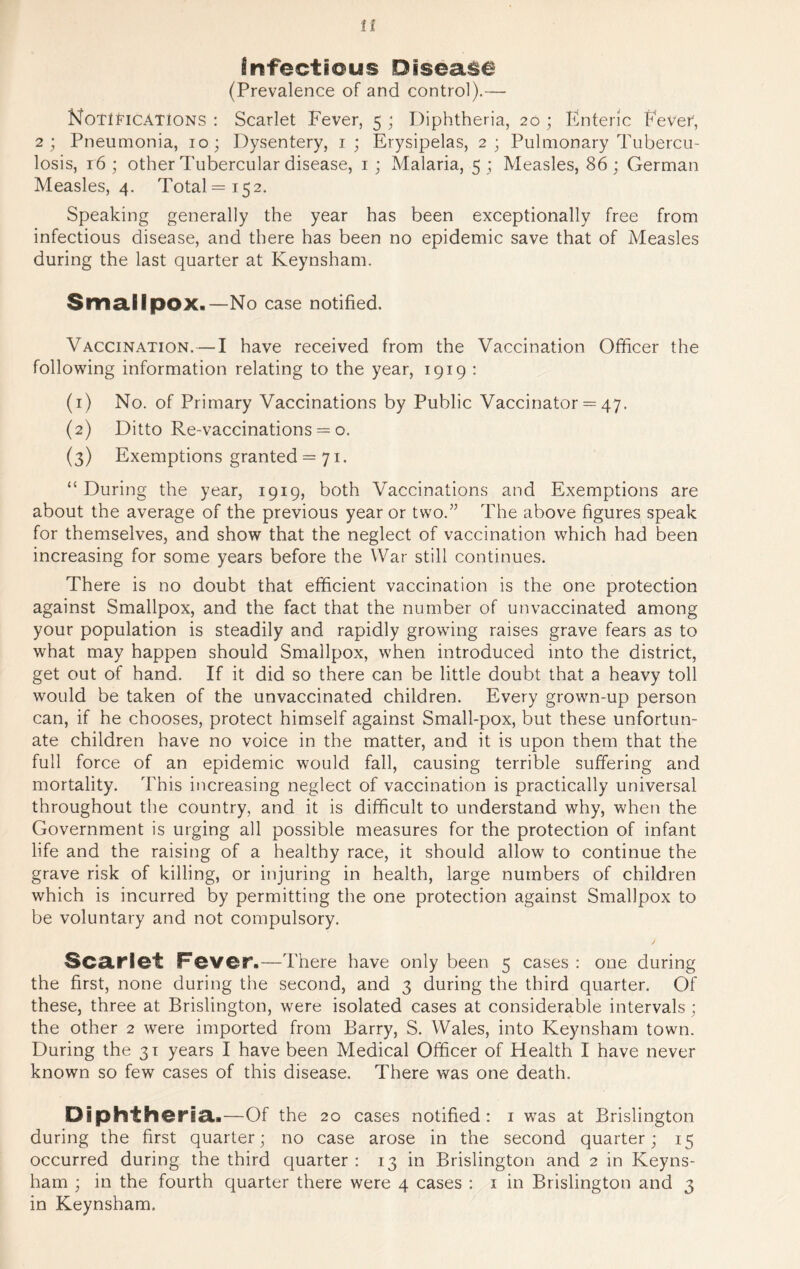 infectious Disease (Prevalence of and control).— Notifications : Scarlet Fever, 5 ; Diphtheria, 20 ; Enteric Fever, 2; Pneumonia, 10; Dysentery, 1; Erysipelas, 2; Pulmonary Tubercu- losis, 16 ; other Tubercular disease, 1; Malaria, 5 ; Measles, 86 ; German Measles, 4. Total =152. Speaking generally the year has been exceptionally free from infectious disease, and there has been no epidemic save that of Measles during the last quarter at Keynsham. Smallpox.—No case notified. Vaccination.—I have received from the Vaccination Officer the following information relating to the year, 1919 : (1) No. of Primary Vaccinations by Public Vaccinator = 47. (2) Ditto Re-vaccinations = o. (3) Exemptions granted = 71. “During the year, 1919, both Vaccinations and Exemptions are about the average of the previous year or two.” The above figures speak for themselves, and show that the neglect of vaccination which had been increasing for some years before the War still continues. There is no doubt that efficient vaccination is the one protection against Smallpox, and the fact that the number of unvaccinated among your population is steadily and rapidly growing raises grave fears as to what may happen should Smallpox, when introduced into the district, get out of hand. If it did so there can be little doubt that a heavy toll would be taken of the unvaccinated children. Every grown-up person can, if he chooses, protect himself against Small-pox, but these unfortun- ate children have no voice in the matter, and it is upon them that the full force of an epidemic would fall, causing terrible suffering and mortality. This increasing neglect of vaccination is practically universal throughout the country, and it is difficult to understand why, when the Government is urging all possible measures for the protection of infant life and the raising of a healthy race, it should allow to continue the grave risk of killing, or injuring in health, large numbers of children which is incurred by permitting the one protection against Smallpox to be voluntary and not compulsory. Scarlet Fever.—There have only been 5 cases : one during the first, none during the second, and 3 during the third quarter. Of these, three at Brislington, were isolated cases at considerable intervals; the other 2 were imported from Barry, S. Wales, into Keynsham town. During the 31 years I have been Medical Officer of Health I have never known so few cases of this disease. There was one death. Diphtheria.—Of the 20 cases notified: 1 was at Brislington during the first quarter; no case arose in the second quarter; 15 occurred during the third quarter : 13 in Brislington and 2 in Keyns- ham ; in the fourth quarter there were 4 cases : 1 in Brislington and 3 in Keynsham.