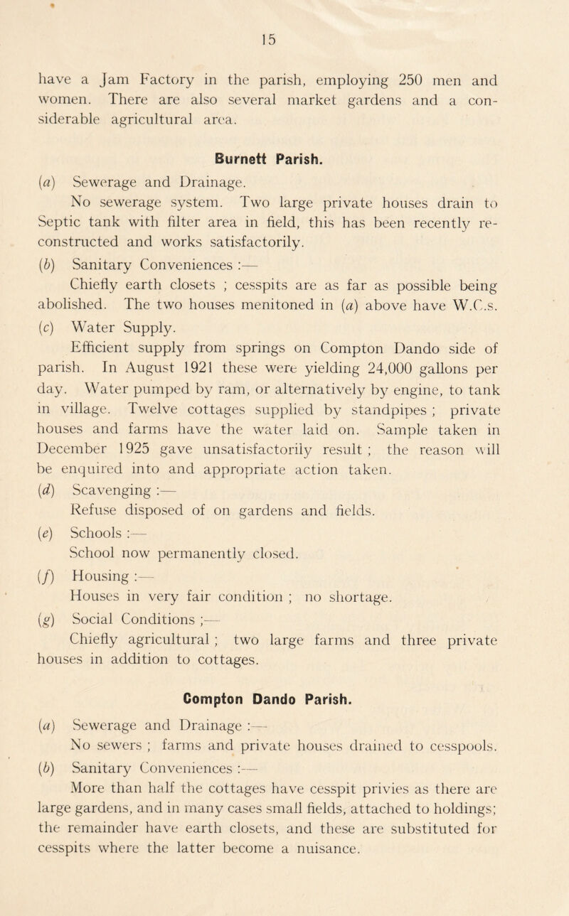 have a Jam Factory in the parish, employing 250 men and women. There are also several market gardens and a con- siderable agricultural area. Burnett Parish. (a) Sewerage and Drainage. No sewerage system. Two large private houses drain to Septic tank with filter area in field, this has been recently re- constructed and works satisfactorily. (b) Sanitary Conveniences :— Chiefly earth closets ; cesspits are as far as possible being abolished. The two houses menitoned in (a) above have W.C.s. (c) Water Supply. Efficient supply from springs on Compton Dando side of parish. In August 1921 these were yielding 24,000 gallons per day. Water pumped by ram, or alternatively by engine, to tank in village. Twelve cottages supplied by standpipes ; private houses and farms have the water laid on. Sample taken in December 1925 gave unsatisfactorily result ; the reason will be enquired into and appropriate action taken. (d) Scavenging :— Refuse disposed of on gardens and fields. (e) Schools :— School now permanently closed. (/) Housing Houses in very fair condition ; no shortage. (g) Social Conditions ;— Chiefly agricultural ; two large farms and three private houses in addition to cottages. Compton Dando Parish. (а) Sewerage and Drainage No sewers ; farms and private houses drained to cesspools. (б) Sanitary Conveniences :— More than half the cottages have cesspit privies as there are large gardens, and in many cases small fields, attached to holdings; the remainder have earth closets, and these are substituted for cesspits where the latter become a nuisance.