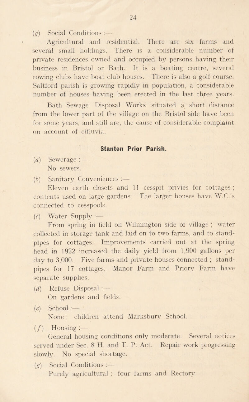 (g) Social Conditions Agricultural and residential. There are six farms and several small holdings. There is a considerable number of private residences owned and occupied by persons having their business in Bristol or Bath. It is a boating centre, several rowing clubs have boat club houses. There is also a golf course. Saltford parish is growing rapidly in population, a considerable number of houses having been erected in the last three years. Bath Sewage Disposal Works situated n short distance from the lower part of the village on the Bristol side have been for some years, and still are, the cause of considerable complaint on account of effluvia. Stanton Prior Parish, (a) Sewerage :— No sewers. (b) Sanitary Conveniences :— Eleven earth closets and 11 cesspit privies for cottages ; contents used on large gardens. The larger houses have W.C.’s connected to cesspools. (c) Water Supply : From spring in field on Wilmington side of village ; water collected in storage tank and laid on to two farms, and to stand- pipes for cottages. Improvements carried out at the spring- head in 1922 increased the daily yield from 1,900 gallons per day to 3,000. Five farms and private houses connected ; stand- pipes for 17 cottages. Manor Farm and Priory Farm have separate supplies. (d) Refuse Disposal : — On gardens and fields. (e) School :— None ; children attend Marksbury School. (/) Housing General housing conditions only moderate. Several notices served under Sec. 8 H. and T. P. Act. Repair work progressing slowly. No special shortage. (g) Social Conditions Purely agricultural ; four farms and Rectory.