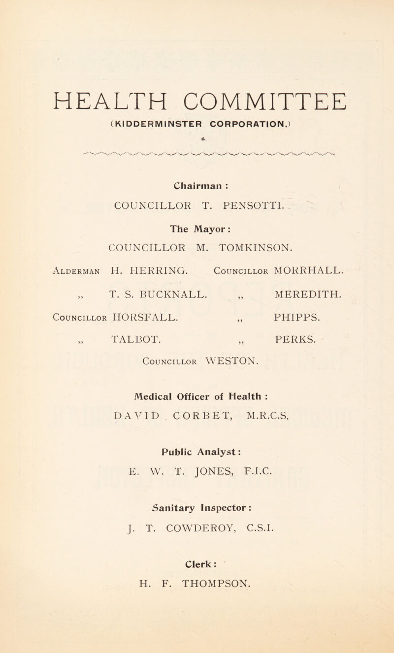 HEALTH COMMITTEE (KIDDERMINSTER CORPORATION.) Chairman : COUNCILLOR T. PENSOTTI. The Mayor: COUNCILLOR M. TOMKINSON. Alderman H. HERRING. Councillor MORRHALL. „ T. S. BUCKNALL. „ MEREDITH. Councillor HORSFALL. „ PHIPPS. ,, TALBOT. „ PERKS. Councillor WESTON. Medical Officer of Health : DAVID CORBET, M.R.C.S. Public Analyst: E. W. T. JONES, F.I.C. Sanitary Inspector: J. T. COWDEROY, C.S.I. Clerk: H. F. THOMPSON.