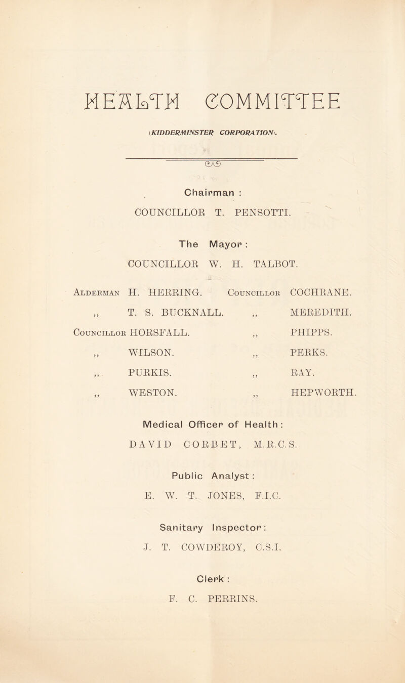 E1EHETH COMMITTEE (KIDDERMINSTER CORPORATION. exf) Chairman : COUNCILLOR T. PENSOTTI. The Mayor : COUNCILLOR W. H. TALBOT. Alderman H. HERRING. Councillor „ T. S. BUCKNALL. Councillor HORSFALL. ,, „ WILSON. „ PURKIS. „ WESTON. COCHRANE. MEREDITH. PHIPPS. PERKS. RAY. HEPWORTH. Medical Officer of Health: DAVID CORBET, M.R.C.S. Public Analyst : E. W. T. JONES, F.I.C. Sanitary Inspector: J. T. COWDEROY, C.S.L Clerk : F. C. PERRINS.