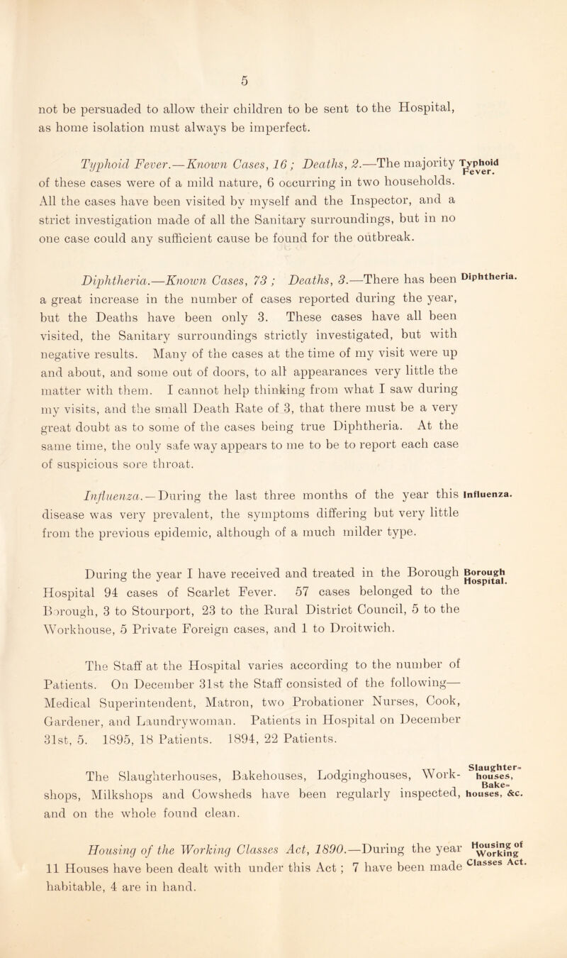 not be persuaded to allow their children to be sent to the Hospital, as home isolation must always be imperfect. Typhoid Fever.—Known Cases, 16; Deaths, 2.—The majority Typhoid r cv cr • of these cases were of a mild nature, 6 occurring in two households. All the cases have been visited by myself and the Inspector, and a strict investigation made of all the Sanitary surroundings, but in no one case could any sufficient cause be found for the outbreak. Diphtheria.—Known Cases, 73 ; Deaths, 3.—There has been Diphtheria, a great increase in the number of cases reported during the year, but the Deaths have been only 3. These cases have all been visited, the Sanitary surroundings strictly investigated, but with negative results. Many of the cases at the time of my visit were up and about, and some out of doors, to all appearances very little the matter with them. I cannot help thinking from what I saw during my visits, and the small Death Rate of 3, that there must be a very great doubt as to some of the cases being true Diphtheria. At the same time, the only safe way appears to me to be to report each case of suspicious sore throat. Influenza. — During the last three months of the year this influenza, disease was very prevalent, the symptoms differing but very little from the previous epidemic, although of a much milder type. During the year I have received and treated in the Borough Borough Hospital 94 cases of Scarlet Fever. 57 cases belonged to the Borough, 3 to Stourport, 23 to the Rural District Council, 5 to the Workhouse, 5 Private Foreign cases, and 1 to Droitwich. The Staff at the Hospital varies according to the number of Patients. On December 31st the Staff consisted of the following— Medical Superintendent, Matron, two Probationer Nurses, Cook, Gardener, and Laundry woman. Patients in Hospital on December 31st, 5. 1895, 18 Patients. 1894, 22 Patients. The Slaughterhouses, Bakehouses, Lodginghouses, Work- hoifses, . Bake= shops, Milkshops and Cowsheds have been regularly inspected, houses, &c. and on the whole found clean. Housing of the Working Classes Act, 1890.—During the year 11 Houses have been dealt with under this Act ; 7 have been made c,asses Act habitable, 4 are in hand.