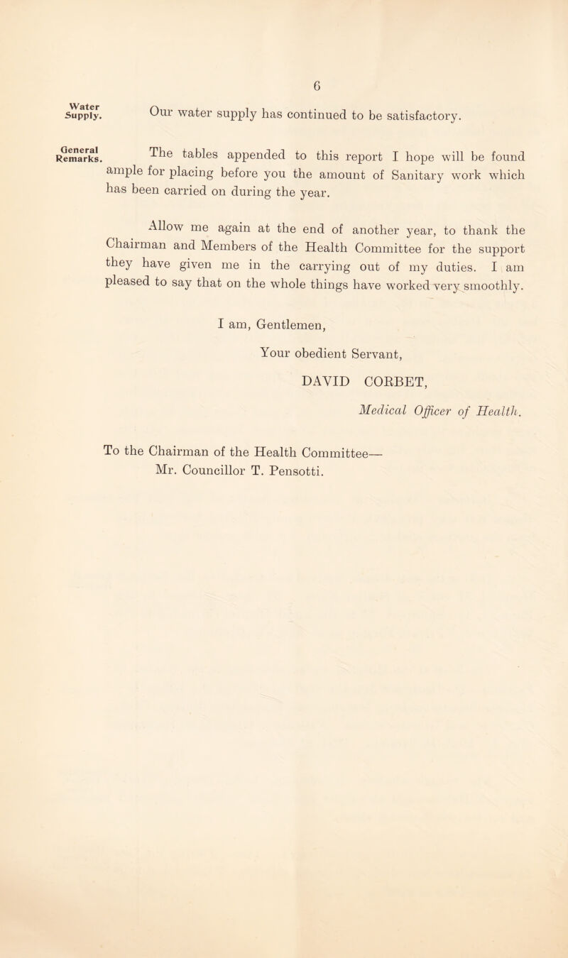 Our water supply has continued to be satisfactory. The tables appended to this report I hope will be found ample for placing before you the amount of Sanitary work which has been carried on during the year. Allow me again at the end of another year, to thank the Chairman and Members of the Health Committee for the support they have given me in the carrying out of my duties. I am pleased to say that on the whole things have worked very smoothly. I am, Gentlemen, Your obedient Servant, DAVID CORBET, Medical Officer of Health. To the Chairman of the Health Committee— Mr. Councillor T. Pensotti. Water Supply. General Remarks.