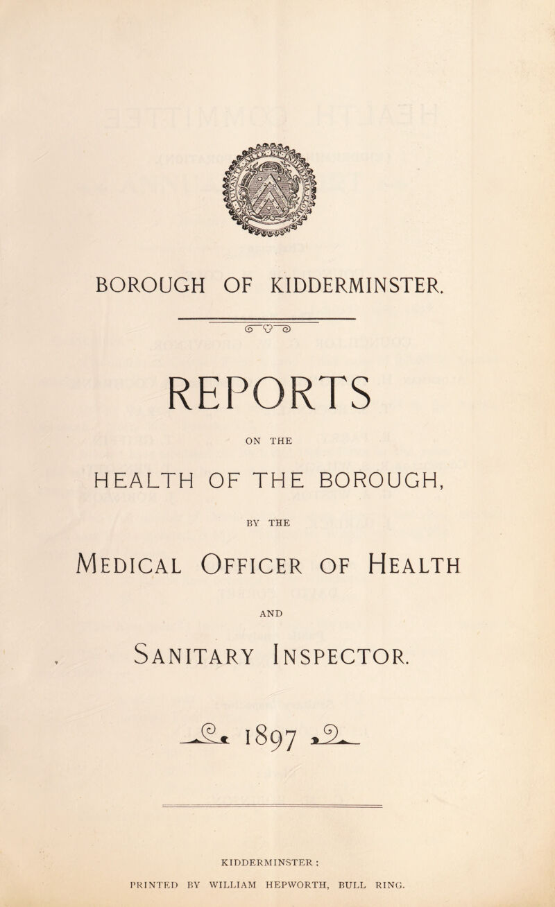 BOROUGH OF KIDDERMINSTER. <5 K? G) REPORTS ON THE HEALTH OF THE BOROUGH, BY THE Medical Officer of Health AND Sanitary Inspector. I897 aJS KIDDERMINSTER : PRINTED BY WILLIAM HEPWORTH, BULL RING.