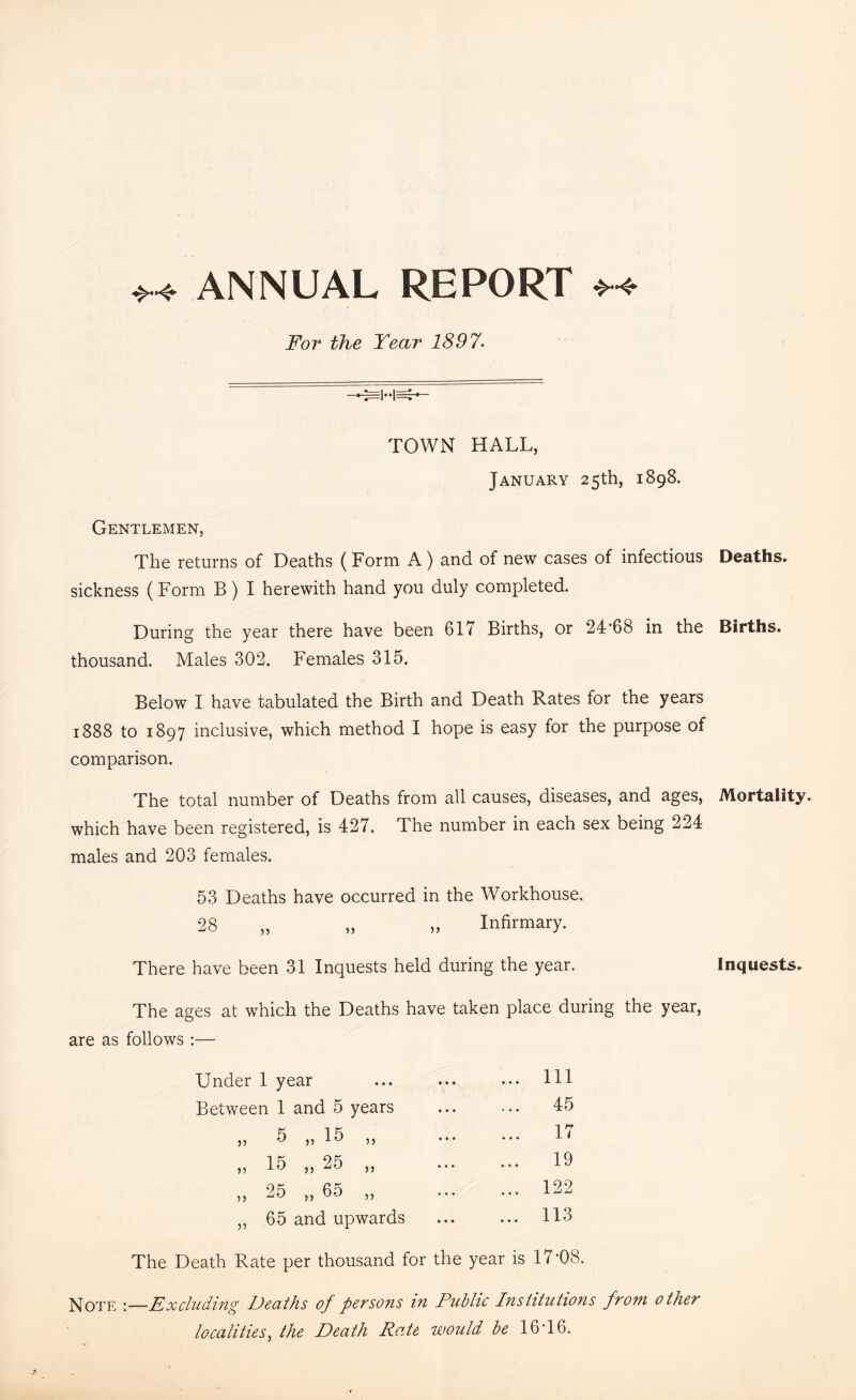 +* ANNUAL REPORT For the Year 1897 TOWN HALL, January 25th, 1898. Gentlemen, The returns of Deaths (Form A) and of new cases of infectious sickness (Form B) I herewith hand you duly completed. During the year there have been 617 Births, or 24*68 in the thousand. Males 302. Females 315. Below I have tabulated the Birth and Death Rates for the years 1888 to 1897 inclusive, which method I hope is easy for the purpose of comparison. The total number of Deaths from all causes, diseases, and ages, which have been registered, is 427. The number in each sex being 224 males and 203 females. 53 Deaths have occurred in the Workhouse. 28 ,, Infirmary. There have been 31 Inquests held during the year. The ages at which the Deaths have taken place during the year, are as follows :— Under 1 year ... Ill Between 1 and 5 years ... 45 ,, 5 ,, 15 ,, ... 17 „ 15 „ 25 „ ... 19 ,, 25 ,, 65 ,, ... 122 „ 65 and upwards ... 113 The Death Rate per thousand for the year is 17*08. Note Excluding Deaths of persons in Public Institutions from other localities, the Death Rate would be 16*16. Deaths. Births. Mortality. Inquests.