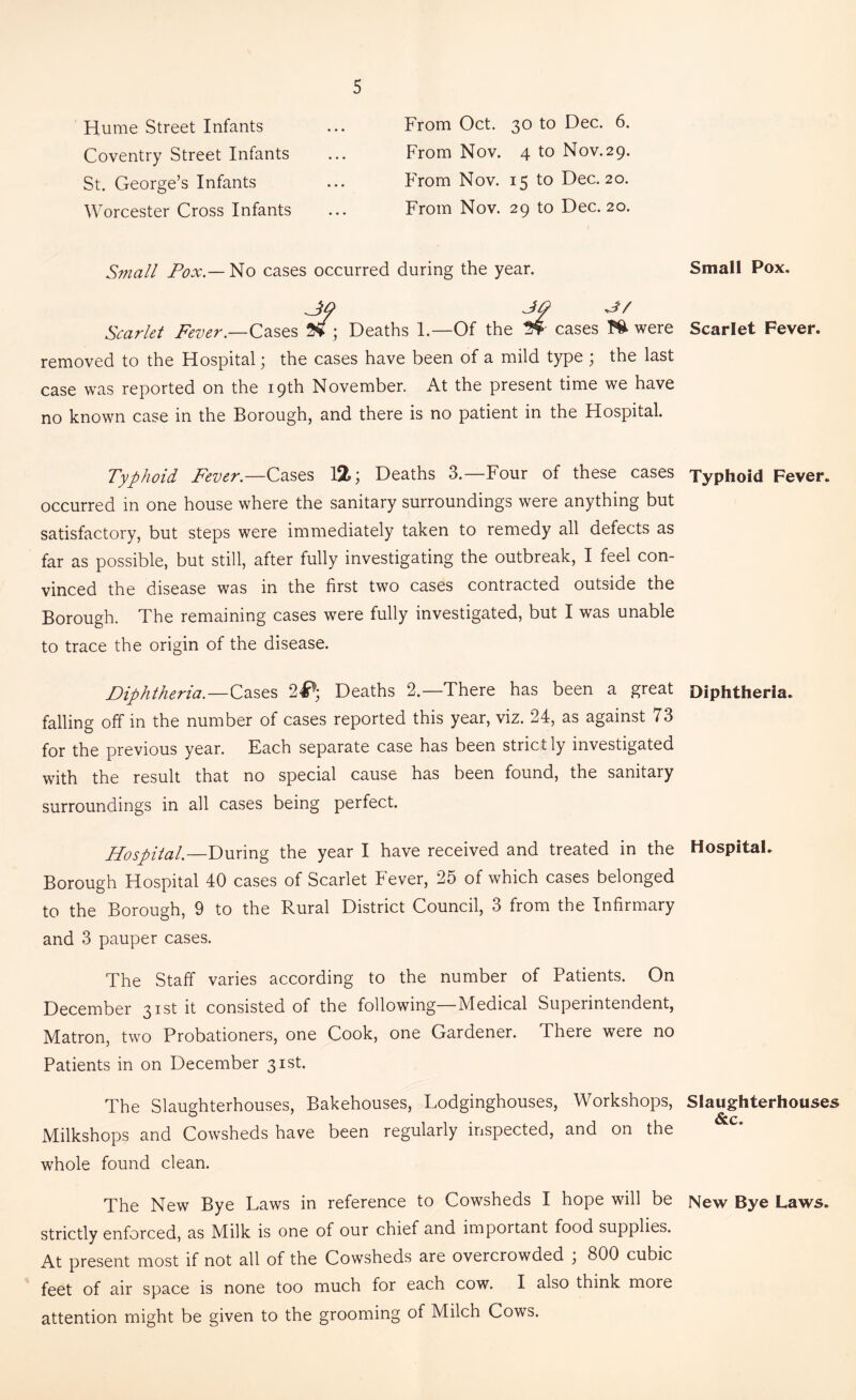 Hume Street Infants Coventry Street Infants St. George’s Infants Worcester Cross Infants From Oct. 30 to Dec. 6. From Nov. 4 to Nov.29. From Nov. 15 to Dec. 20. From Nov. 29 to Dec. 20. Small Pox — No cases occurred during the year. 30 JO Jh Scarlet Fever.—Cases Vi ; Deaths 1.—Of the 3* cases m were removed to the Hospital; the cases have been of a mild type ; the last case was reported on the 19th November. At the present time we have no known case in the Borough, and there is no patient in the Hospital. Typhoid Fever— Cases 12; Deaths 3.—Four of these cases occurred in one house where the sanitary surroundings were anything but satisfactory, but steps were immediately taken to remedy all defects as far as possible, but still, after fully investigating the outbreak, I feel con- vinced the disease was in the first two cases contracted outside the Borough. The remaining cases were fully investigated, but I was unable to trace the origin of the disease. Diphtheria.—Cases 2^; Deaths 2.—There has been a great falling off in the number of cases reported this year, viz. 24, as against 73 for the previous year. Each separate case has been strictly investigated with the result that no special cause has been found, the sanitary surroundings in all cases being perfect. Hospital.—During the year I have received and treated in the Borough Hospital 40 cases of Scarlet Fever, 25 of which cases belonged to the Borough, 9 to the Rural District Council, 3 from the Infirmary and 3 pauper cases. The Staff varies according to the number of Patients. On December 31st it consisted of the following Medical Superintendent, Matron, two Probationers, one Cook, one Gardener. There were no Patients in on December 31st. The Slaughterhouses, Bakehouses, Lodginghouses, Workshops, Milkshops and Cowsheds have been regularly inspected, and on the whole found clean. The New Bye Laws in reference to Cowsheds I hope will be strictly enforced, as Milk is one of our chief and important food supplies. At present most if not all of the Cowsheds are overcrowded , 800 cubic feet of air space is none too much for each cow. I also think more attention might be given to the grooming of Milch Cows. Small Pox. Scarlet Fever. Typhoid Fever. Diphtheria. Hospital. Slaughterhouses &c. New Bye Laws.
