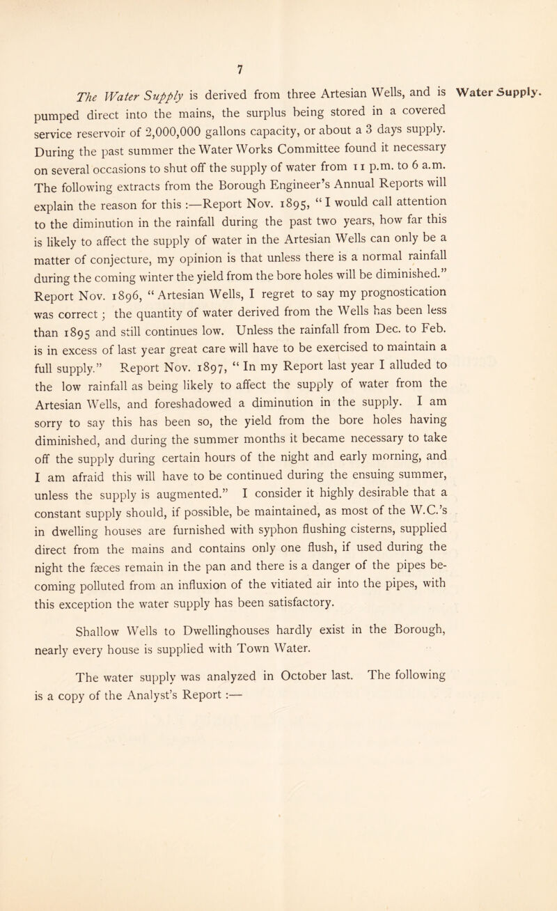 The Water Supply is derived from three Artesian Wells, and is Water Supply, pumped direct into the mains, the surplus being stored in a covered service reservoir of 2,000,000 gallons capacity, or about a 3 days supply. During the past summer the Water Works Committee found it necessary on several occasions to shut off the supply of water from ii p.m. to 6 a.m. The following extracts from the Borough Engineer’s Annual Reports will explain the reason for this :—Report Nov. 1895, “ I would call attention to the diminution in the rainfall during the past two years, how far this is likely to affect the supply of water in the Artesian Wells can only be a matter of conjecture, my opinion is that unless there is a normal rainfall during the coming winter the yield from the bore holes will be diminished. Report Nov. 1896, “Artesian Wells, I regret to say my prognostication was correct; the quantity of water derived from the Wells has been less than 1895 and still continues low. Unless the rainfall from Dec. to Feb. is in excess of last year great care will have to be exercised to maintain a full supply.” Report Nov. 1897, “ In my Report last year I alluded to the low rainfall as being likely to affect the supply of water from the Artesian Wells, and foreshadowed a diminution in the supply. I am sorry to say this has been so, the yield from the bore holes having diminished, and during the summer months it became necessary to take off the supply during certain hours of the night and early morning, and I am afraid this will have to be continued during the ensuing summer, unless the supply is augmented.” I consider it highly desirable that a constant supply should, if possible, be maintained, as most of the W.C. s in dwelling houses are furnished with syphon flushing cisterns, supplied direct from the mains and contains only one flush, if used during the night the fseces remain in the pan and there is a danger of the pipes be- coming polluted from an influxion of the vitiated air into the pipes, with this exception the water supply has been satisfactory. Shallow Wells to Dwellinghouses hardly exist in the Borough, nearly every house is supplied with Town Water. The water supply was analyzed in October last. The following is a copy of the Analyst’s Report :—