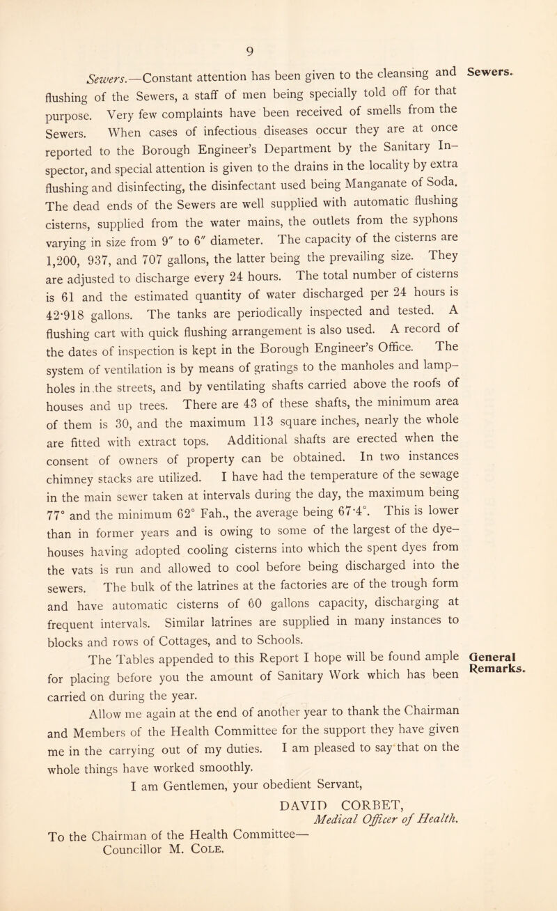 Sewers.—Constant attention has been given to the cleansing and Sewers, flushing of the Sewers, a staff of men being specially told off for that purpose. Very few complaints have been received of smells from the Sewers. When cases of infectious diseases occur they are at once reported to the Borough Engineer’s Department by the Sanitary In- spector, and special attention is given to the drains in the locality by extra flushing and disinfecting, the disinfectant used being Manganate of Soda. The dead ends of the Sewers are well supplied with automatic flushing cisterns, supplied from the water mains, the outlets from the syphons varying in size from 9 to 6 diameter. The capacity of the cisterns are 1,200, 937, and 707 gallons, the latter being the prevailing size. They are adjusted to discharge every 24 hours. The total number of cisterns is 61 and the estimated quantity of water discharged per 24 hours is 42*918 gallons. The tanks are periodically inspected and tested. A flushing cart with quick flushing arrangement is also used. A record of the dates of inspection is kept in the Borough Engineer s Office. The system of ventilation is by means of gratings to the manholes and lamp- holes in .the streets, and by ventilating shafts carried above the roofs of houses and up trees. There are 43 of these shafts, the minimum area of them is 30, and the maximum 113 square inches, nearly the whole are fitted with extract tops. Additional shafts are erected when the consent of owners of property can be obtained. In two instances chimney stacks are utilized. I have had the temperature of the sewage in the main sewer taken at intervals during the day, the maximum being 77° and the minimum 62° Fah., the average being 67*4°. This is lower than in former years and is owing to some of the largest of the dye- houses having adopted cooling cisterns into which the spent dyes from the vats is run and allowed to cool before being discharged into the sewers. The bulk of the latrines at the factories are of the trough form and have automatic cisterns of 60 gallons capacity, dischaiging at frequent intervals. Similar latrines are supplied in many instances to blocks and rows of Cottages, and to Schools. The Tables appended to this Report I hope will be found ample General for placing before you the amount of Sanitary Work which has been carried on during the year. Allow me again at the end of another year to thank the Chairman and Members of the Health Committee for the support they have given me in the carrying out of my duties. I am pleased to say that on the whole things have worked smoothly. I am Gentlemen, your obedient Servant, DAVID CORBET, Medical Officer of Health. To the Chairman of the Health Committee- Councillor M. Cole.