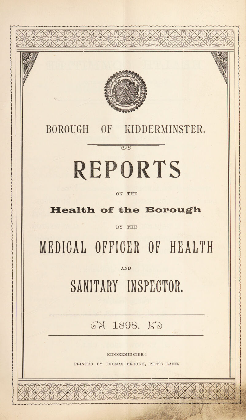 BOROUGH OF KIDDERMINSTER. <2A£) REPORTS ON THE BY THE MEDICAL OFFICER OF HEALTH AND SANITARY INSPECTOR. SX 1898. KS KIDDERMINSTER : PRINTED BY THOMAS BROOKE, PITT’S LANE. Vj I ■ uJO<