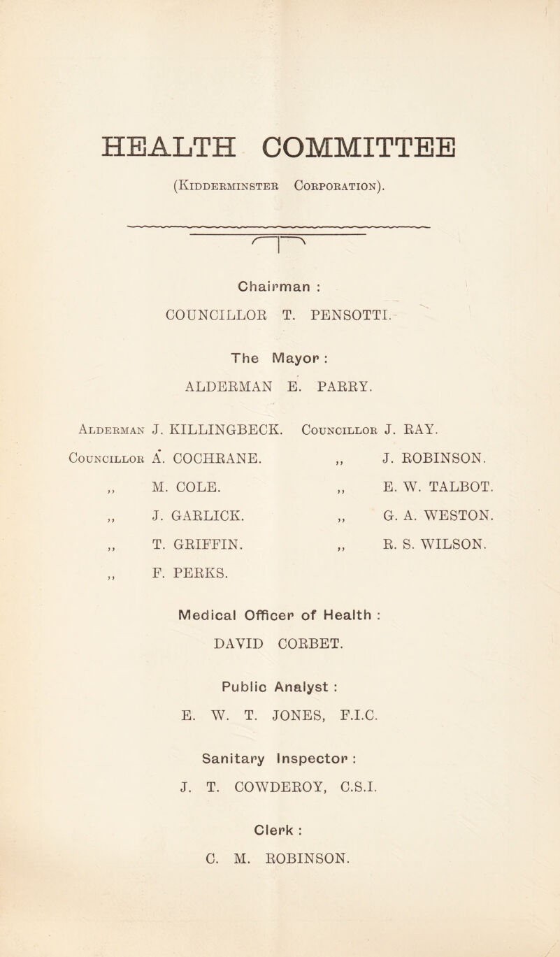 HEALTH COMMITTEE (Kidderminster Corporation). Alderman Councillor ) y yy y y y y Chairman : COUNCILLOR T. PENSOTTI. The Mayor : ALDERMAN E. PARRY. J. KILLINGBECK. A. COCHRANE. M. COLE. J. GARLICK. T. GRIFFIN. F. PERKS. Councillor J. RAY. „ J. ROBINSON. ,, E. W. TALBOT. „ G. A. WESTON. R. S. WILSON. Medical Officer of Health : DAVID CORBET. Public Analyst : E. W. T. JONES, F.I.C. Sanitary Inspector : J. T. COWDEROY, C.S.I. Clerk : C. M. ROBINSON.