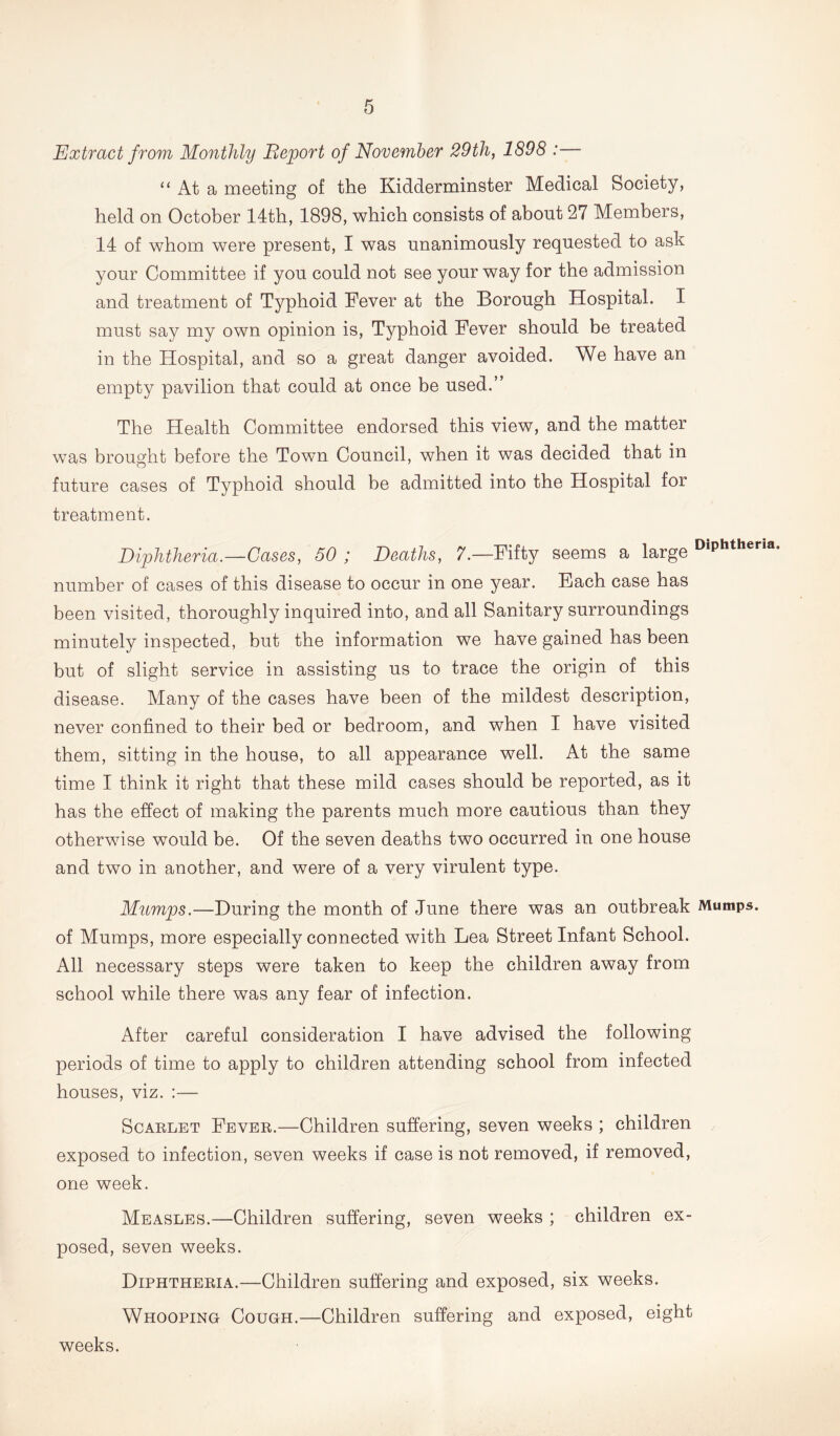 Extract from Monthly Report of November 29th, 1898 :— “ At a meeting of the Kidderminster Medical Society, held on October 14th, 1898, which consists of about 27 Members, 14 of whom were present, I was unanimously requested to ash your Committee if you could not see your way for the admission and treatment of Typhoid Fever at the Borough Hospital. I must say my own opinion is, Typhoid Fever should be treated in the Hospital, and so a great danger avoided. We have an empty pavilion that could at once be used.” The Health Committee endorsed this view, and the matter was brought before the Town Council, when it was decided that in future cases of Typhoid should be admitted into the Hospital for treatment. Diphtheria.—Gases, 50 ; Deaths, 7.—Fifty seems a large DiPhther,a- number of cases of this disease to occur in one year. Each case has been visited, thoroughly inquired into, and all Sanitary surroundings minutely inspected, but the information we have gained has been but of slight service in assisting us to trace the origin of this disease. Many of the cases have been of the mildest description, never confined to their bed or bedroom, and when I have visited them, sitting in the house, to all appearance well. At the same time I think it right that these mild cases should be reported, as it has the effect of making the parents much more cautious than they otherwise would be. Of the seven deaths two occurred in one house and two in another, and were of a very virulent type. Mumps.—During the month of June there was an outbreak Mumps, of Mumps, more especially connected with Lea Street Infant School. All necessary steps were taken to keep the children away from school while there was any fear of infection. After careful consideration I have advised the following periods of time to apply to children attending school from infected houses, viz. :— Scarlet Fever.—Children suffering, seven weeks ; children exposed to infection, seven weeks if case is not removed, if removed, one week. Measles.—Children suffering, seven weeks ; children ex- posed, seven weeks. Diphtheria.—Children suffering and exposed, six weeks. Whooping Cough.—Children suffering and exposed, eight weeks.