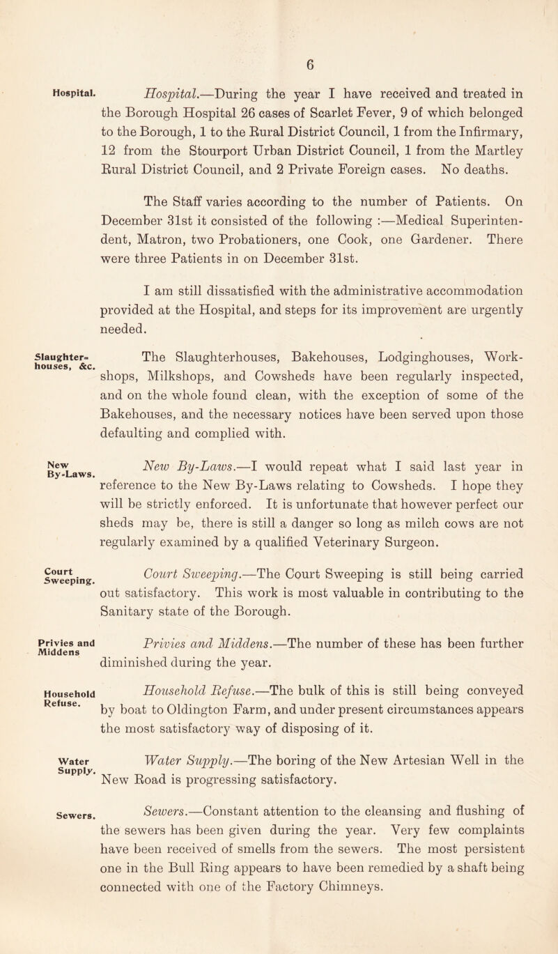 Hospital. Slaughter- houses, &c. New By=Laws. Court Sweeping. Privies and Middens Household Refuse. Water Supply. Sewers. Hospital.—During the year I have received and treated in the Borough Hospital 26 cases of Scarlet Fever, 9 of which belonged to the Borough, 1 to the Bural District Council, 1 from the Infirmary, 12 from the Stourport Urban District Council, 1 from the Martley Rural District Council, and 2 Private Foreign cases. No deaths. The Staff varies according to the number of Patients. On December 31st it consisted of the following :—Medical Superinten- dent, Matron, two Probationers, one Cook, one Gardener. There were three Patients in on December 31st. I am still dissatisfied with the administrative accommodation provided at the Hospital, and steps for its improvement are urgently needed. The Slaughterhouses, Bakehouses, Lodginghouses, Work- shops, Milkshops, and Cowsheds have been regularly inspected, and on the whole found clean, with the exception of some of the Bakehouses, and the necessary notices have been served upon those defaulting and complied with. New By-Laws.—I would repeat what I said last year in reference to the New By-Laws relating to Cowsheds. I hope they will be strictly enforced. It is unfortunate that however perfect our sheds may be, there is still a danger so long as milch cows are not regularly examined by a qualified Veterinary Surgeon. Court Sweeping.—The Court Sweeping is still being carried out satisfactory. This work is most valuable in contributing to the Sanitary state of the Borough. Privies and Middens.—The number of these has been further diminished during the year. Household Refuse.—The bulk of this is still being conveyed by boat to Oldington Farm, and under present circumstances appears the most satisfactory way of disposing of it. Water Supply.—The boring of the New Artesian Well in the New Road is progressing satisfactory. Seiuers.—Constant attention to the cleansing and flushing of the sewers has been given during the year. Very few complaints have been received of smells from the sewers. The most persistent one in the Bull Ring appears to have been remedied by a shaft being connected with one of the Factory Chimneys.