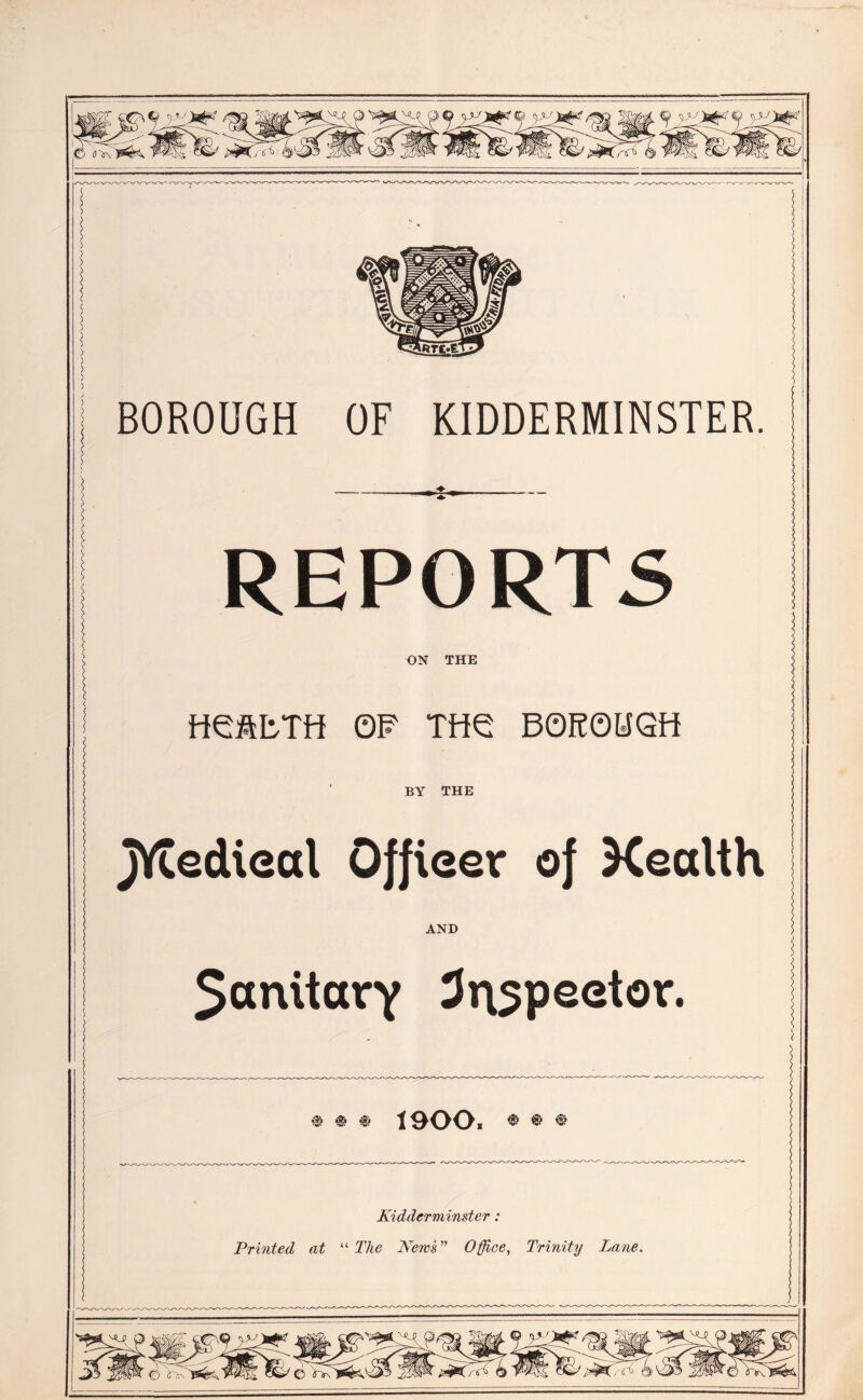 © tf~i\ o 5l/ D ^J3-^ BOROUGH OF KIDDERMINSTER REPORTS ON THE fieftbTH OF TftG BOROHGfi BY THE JVtedieal Officer of Xealth AND $anitarY inspector. t5} c£» iyif v«v -**v •’5” 1900. • ® • Kidderminster: Printed at “ The News ” Office, Trinity Lane. 6 /-o> © Wb4 />