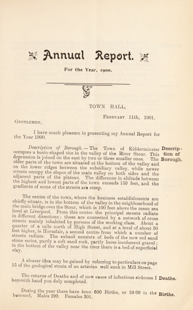 For the Year, 1900. TOWN HALL, February 11th, 1901. Gentlemen, I have much pleasure in presenting my Annual Report for the Year 1900. Description of Borough. — The Town of Kidderminster Deserip - occupies a basin-shaped site in the valley of the River Stour. This tion of depression is joined on the east by two or three smaller ones. The Borough older parts of the town are situated at the bottom of the valley and on the lower ridges between the subsidiary valley, while newer srreets occupy the slopes of the main valley on both sides and the adjacent parts of the plateau. The difference in altitude between the highest and lowest parts of the town exceeds 150 feet, and the gradients of some of the streets are steep. 1 • centre. °{ t^ie town, where the business establishments are chiefly situate, is in the bottom of the valley in the neighbourhood of the mam bridge ovei the Stour, which is 100 feet above the mean sea level at Liverpool. From this centre the principal streets radiate m dmerent directions ; these are connected by a network of cross streets mainly inhabited by persons of the working class. About a quarter of a mile north of High Street, and at a level of about 50 leet higher, is Horsefair, a second centre from which a number of streets radiate. The subsoil consists of beds of the new red sand stone series, partly a soft sand rock, partly loose incoherent gravel * m the bottom of the valley near the river there is a bed of superficial 1 n AiClearey ^.ea may gained by referring to particulars on page 0 of the geological strata of an artesian well sunk in Mill Street. The returns of Deaths and of new cases of infectious sickness I Deaths herewith hand you duly completed. During the year there have been 600 Births, or 24*00 in the housand, Males 299. Females 301. Births.