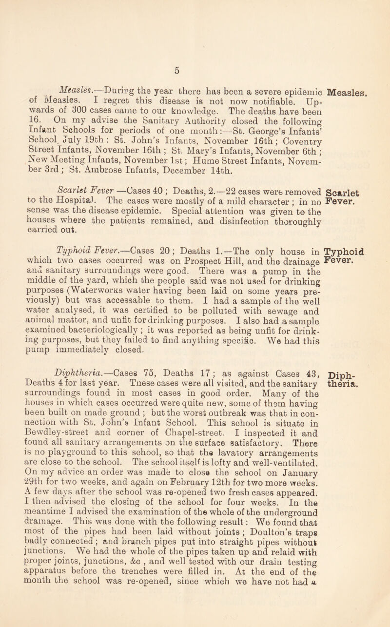 Measles.—During the year there has been a severe epidemic of Measles. I regret this disease is not now notifiable. Up- wards of 300 cases came to onr knowledge. The deaths have been 16. On my advise the Sanitary Authority closed the following Infant Schools for periods of one month:—St. George’s Infants’ School, duly 19th : St. John’s Infants, November 16th; Coventry Street Infants, November 16th ; St. Mary’s Infants, November 6th ; New Meeting Infants, November 1st; Hume Street Infants, Novem- ber 3rd; St. Ambrose Infants, December 14th. Scarlet Fever —Cases 40 ; Deaths, 2.—22 cases were removed to the Hospital. The cases were mostly of a mild character ; in no sense was the disease epidemic. Special attention was given to the houses where the patients remained, and disinfection thoroughly carried out. Typhoid Fever.—Cases 20 ; Deaths l.—The only house in which two cases occurred was on Prospect Hill, and the drainage and sanitary surroundings were good. There was a pump in the middle of the yard, which the people said was not used for drinking purposes (Waterworks water having been laid on some years pre- viously) but was accessable to them. I had a sample of the well water analysed, it was certified to be polluted with sewage and animal matter, and unfit for drinking purposes. I also had a sample examined bacteriologically ; it was reported as being unfit for drink- ing purposes, but they failed to find anything specific. We had this pump immediately closed. Diphtheria.—Cases 75, Deaths 17; as against Cases 43, Deaths 4 for last year. Tnese cases were all visited, and the sanitary surroundings found in most cases in good order. Many of the houses in which cases occurred were quite new, some of them having been built on made ground ; but the worst outbreak was that in con- nection with St. John’s Infant School. This school is situate in Bewdley-street and corner of Chapel-street. I inspected it and found ail sanitary arrangements on the surface satisfactory. There is no playground to this school, so that the lavatory arrangements are close to the school. The school itself is lofty and well-ventilated. On my advice an order was made to close the school on January 29th for two weeks, and again on February 12th for two more weeks. A few days after the school was re-opened two fresh cases appeared. I then advised the closing of the school for four weeks. In the meantime I advised the examination of the whole of the underground drainage. This was done with the following result: We found that most of the pipes had been laid without joints ; Doulton’s traps badly connected; and branch pipes put into straight pipes without junctions. We had the whole of the pipes taken up and relaid with proper joints, junctions, &c , and well tested with our drain testing apparatus before the trenches were filled in. At the end of the month the school was re-opened, since which we have not had a Measles. Scarlet Fever. Typhoid Fever. Diph- theria.