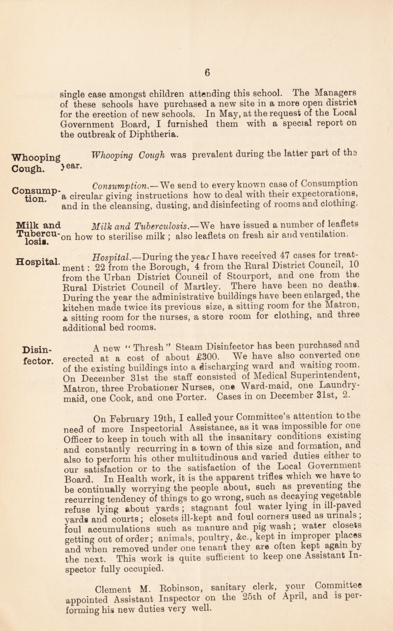 single case amongst children attending this school. The Managers of these schools have purchased a new site in a more open district for the erection of new schools. In May, at the request of the Local Government Board, I furnished them with a special report on the outbreak of Diphtheria. Whooping Cough. 5 ear. Whooping Cough was prevalent during the latter part of the p Consumption.—We send to every known case of Consumption °Sonn^ a circular giving instructions how to deal with their expectorations, and in the cleansing, dusting, and disinfecting of rooms and clothing. Milk and Milk and Tuberculosis.—'We have issued a number of leaflets how to sterilise milk ; also leaflets on fresh air and ventilation. xr -x i Hospital.—During the year I have received 47 cases for treat- nospnai. . 22 from the Borough, 4 from the Bural District Council, 10 from the Urban District Council of Stourport, and one from the Rural District Council of Martley. There have been no deaths. During the year the administrative buildings have been enlarged, the kitchen made twice its previous size, a sitting room for the Matron, a sitting room for the nurses, a store room for clothing, and three additional bed rooms. Disin A new “ Thresh ” Steam Disinfector has been purchased and fector erected at a cost of about £300. We have also converted one of the existing buildings into a discharging ward and waiting room. On December 31st the staff consisted of Medical Superintendent, Matron, three Probationer Nurses, one Ward-maid, one Laundry- maid, one Cook, and one Porter. Cases in on December 31st, 2. On February 19th, I called your Committee’s attention to the need of more Inspectorial Assistance, as it was impossible for one Officer to keep in touch with all the insanitary conditions existing and constantly recurring in a town of this size and formation, and also to perform his other multitudinous and varied duties eithei to our satisfaction or to the satisfaction of the Local Government Board. In Health work, it is the apparent trifles which we have to be continually worrying the people about, such as preventing t e recurring tendency of things to go wrong, such as decaying vegetable refuse lying about yards; stagnant foul water lying m ill-paved yards and courts ; closets ill-kept and foul corners used as urma s , foul accumulations such as manure and pig wash; water closets getting out of order; animals, poultry, &c., kept in improper places and when removed under one tenant they are often kept, again by the next. This work is quite sufficient to keep one Assistant In- spector fully occupied. Clement M. Robinson, sanitary clerk, your Committee appointed Assistant Inspector on the 25ch of April, and is pei- forming his new duties very well.