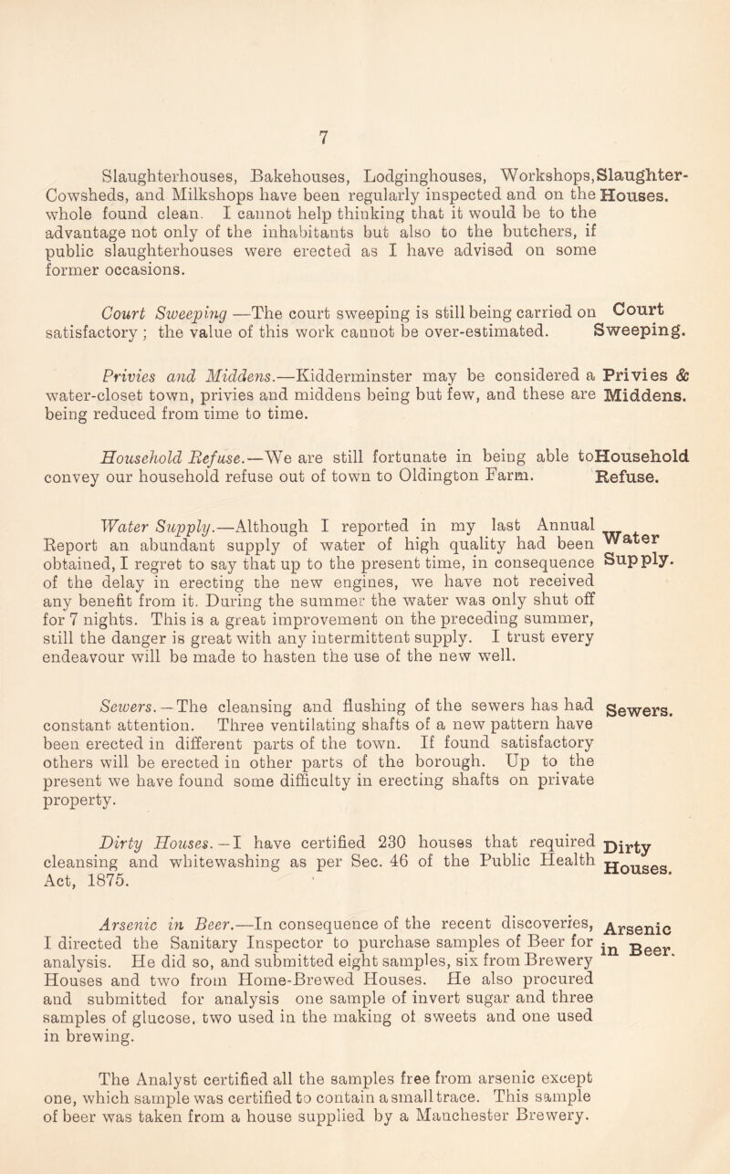 Slaughterhouses, Bakehouses, Lodginghouses, Workshops,Slaughter- Cowsheds, and Milkshops have been regularly inspected and on the Houses, whole found clean. I cannot help thinking that it would be to the advantage not only of the inhabitants but also to the butchers, if public slaughterhouses were erected as I have advised on some former occasions. Court Sweeping —The court sweeping is still being carried on Court satisfactory ; the value of this work cannot be over-estimated. Sweeping. Privies and Middens.—Kidderminster may be considered a Privies 8c water-closet town, privies and middens being but few, and these are Middens, being reduced from rime to time. Household Ref use.—We are still fortunate in being able toHousehold convey our household refuse out of town to Oldington Farm. Refuse. Water Supply.—Although I reported in my last Annual Report an abundant supply of water of high quality had been Water obtained, I regret to say that up to the present time, in consequence Supply, of the delay in erecting the new engines, we have not received any benefit from it. During the summer the water was only shut off for 7 nights. This is a great improvement on the preceding summer, still the danger is great with any intermittent supply. I trust every endeavour will be made to hasten the use of the new well. Servers. —The cleansing and flashing of the sewers has had gewers> constant attention. Three ventilating shafts of a new pattern have been erected in different parts of the town. If found satisfactory others will be erected in other parts of the borough. Up to the present we have found some difficulty in erecting shafts on private property. Dirty Houses. — I have certified 230 houses that required cleansing and whitewashing as per Sec. 46 of the Public Health tjousps Act, 1875. Arsenic in Beer.—In consequence of the recent discoveries, ^rsenie I directed the Sanitary Inspector to purchase samples of Beer for . Beer analysis. He did so, and submitted eight samples, six from Brewery Houses and two from Home-Brewed Houses. He also procured and submitted for analysis one sample of invert sugar and three samples of glucose, two used in the making ol sweets and one used in brewing. The Analyst certified all the samples free from arsenic except one, which sample was certified to contain a small trace. This sample of beer was taken from a house supplied by a Manchester Brewery.