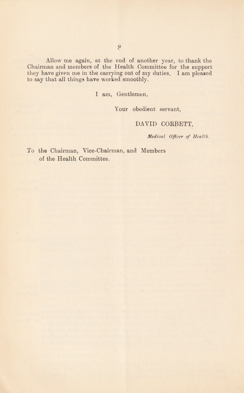 Allow me again, at the end of another year, to thank the Chairman and members of the Health Committee for the support they have given me in the carrying out of my duties. I am pleased to say that all things have worked smoothly. I am, Gentlemen, Your obedient servant, DAVID CORBETT, Medical Officer of Health. To the Chairman, Vice-Chairman, and Members of the Health Committee.