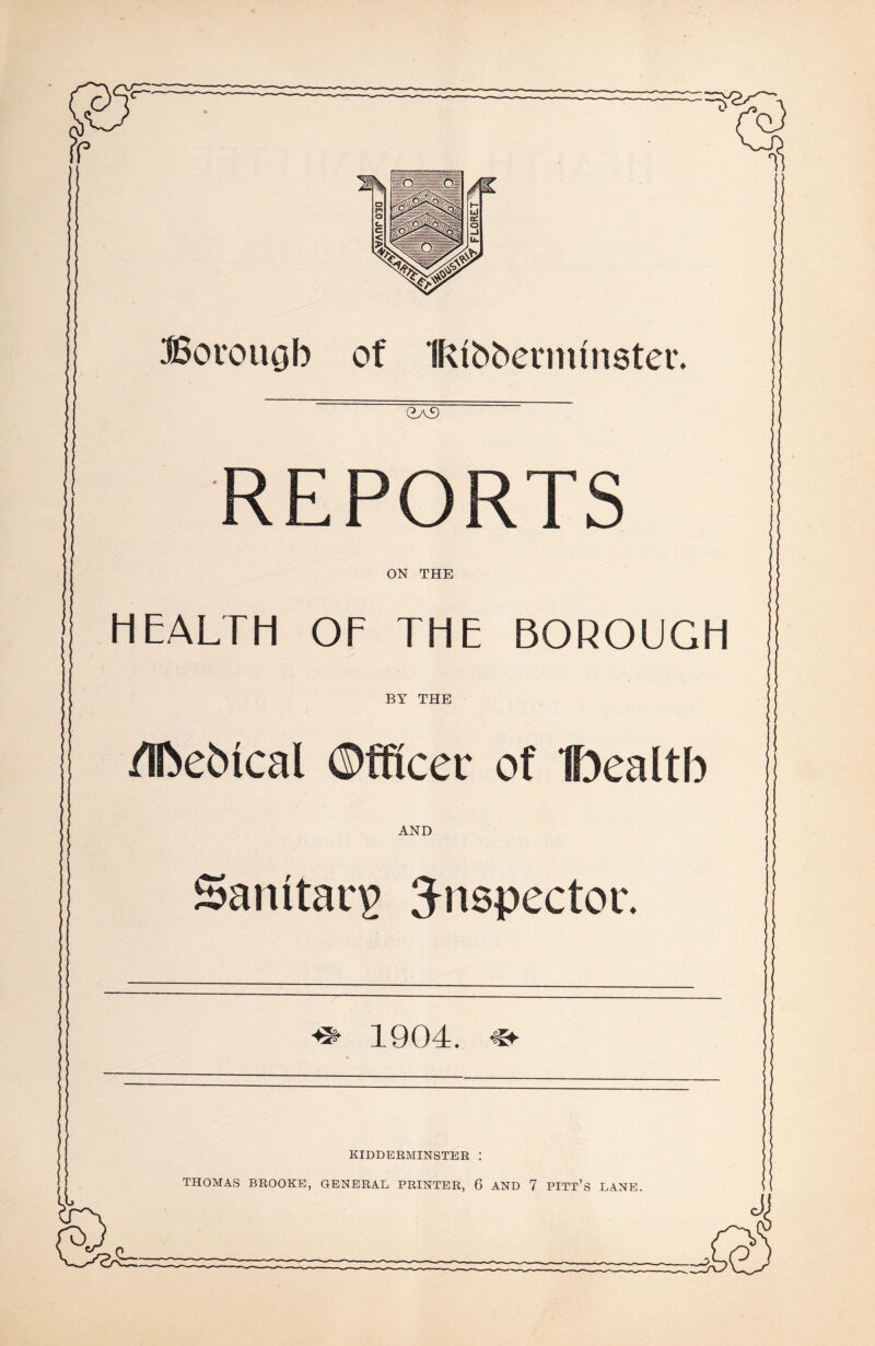 Borouob of Ifvtbbermtnster. REPORTS ON THE HEALTH OF THE BOROUGH BY THE ' * /IfteMcal ©fflcer of IDealth AND Sanitary inspector. 1904. KIDDERMINSTER : THOMAS BROOKE, GENERAL PRINTER, 6 AND 7 PITT’S LANE.