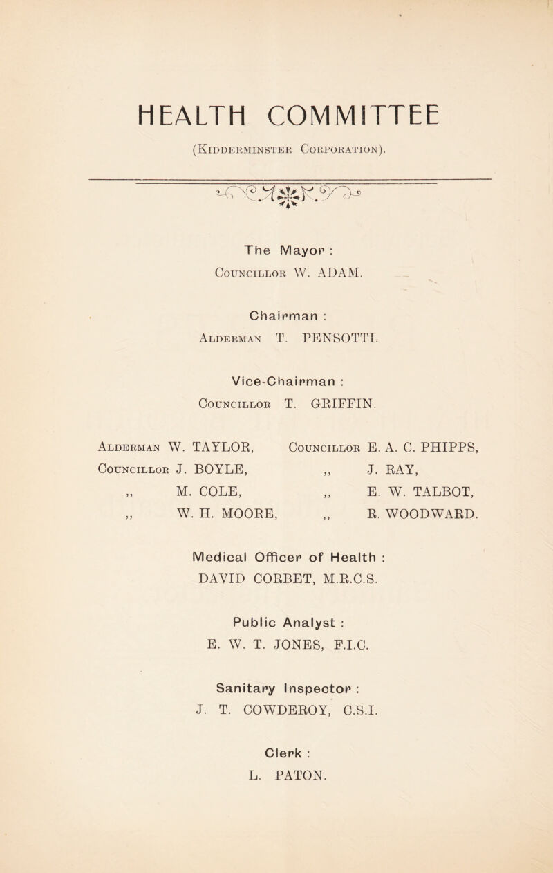 HEALTH COMMITTEE (Kidderminster Corporation). The Mayor : Councillor W. ADAM. Chairman : Alderman T. PENSOTTI. Vice-Chairman : Councillor T. GRIFFIN. Alderman W. TAYLOR, Councillor E. A. C. PHIPPS, Councillor J. BOYLE, J. RAY, E. W. TALBOT M. COLE, W. H. MOORE R. WOODWARD. Medical Officer of Health : DAVID CORBET, M.R.C.S. Public Analyst : E. W. T. JONES, F.I.C. Sanitary Inspector : J. T. COWDEROY, C.S.I. Clerk : L. PATON.