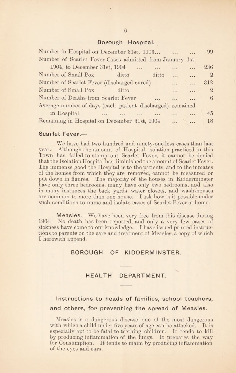 Borough Hospital. Number in Hospital on December 31st, 1903 Number of Scarlet Fever Cases admitted from January 1st, 1904, to December 31st, 1904 Number of Small Pox ditto ditto Number of Scarlet Fever (discharged cured) Number of Small Pox ditto Number of Deaths from Scarlet Fever Average number of days (each patient discharged) remained in Hospital Eemaining in Hospital on December 31st, 1904 99 236 2 312 2 6 45 18 Scarlet Fever.— We have had two hundred and ninety-one less cases than last year. Although the amount of Hospital isolation practiced in this Town has failed to stamp out Scarlet Fever, it cannot be denied that the Isolation Hospital has diminished the amount of Scarlet Fever. The immense good the Hospital is to the patients, and to the inmates of the homes from which they are removed, cannot be measured or put down in figures. The majority of the houses in Kidderminster have only three bedrooms, many have only two bedrooms, and also in many instances the back yards, water closets, and wash-houses are common to.more than one house. I ask how is it possible under such conditions to nurse and isolate cases of Scarlet Fever at home. M easles.—We have been very free from this disease during 1904. No death has been reported, and only a very few cases of sickness have come to our knowledge. I have issued printed instruc- tions to parents on the care and treatment of Measles, a copy of which I herewith append. BOROUGH OF KIDDERMINSTER. HEALTH DEPARTMENT. Instructions to heads of families, school teachers, and others, for preventing the spread of Measles. Measles is a dangerous disease, one of the most dangerous with which a child under five years of age can be attacked. It is especially apt to be fatal to teething children. It tends to kill by producing inflammation of the lungs. It prepares the way for Consumption. It tends to maim by producing inflammation of the eyes and ears.