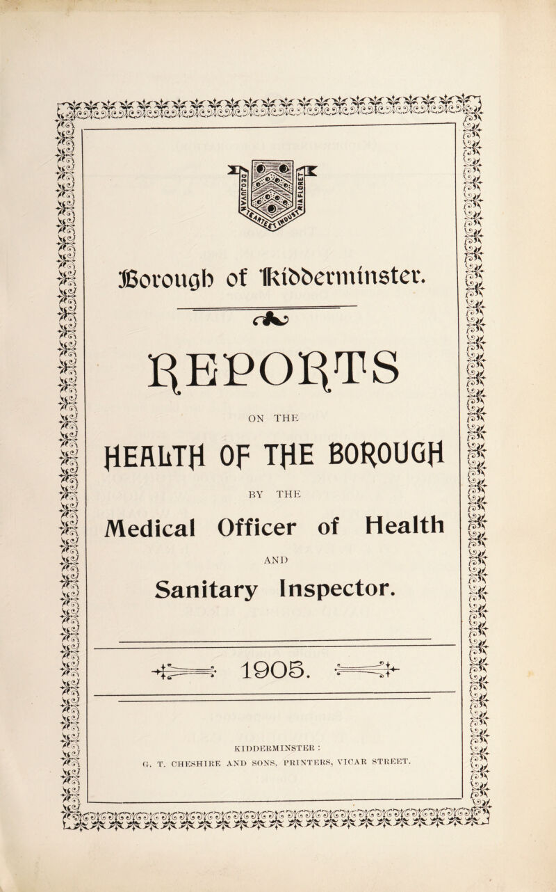 Si S'! vtsi (T- Si Si s si J TfK s\ * % M Bovouob of IRfoberrmnster. REPORTS ON THE HEALTH Op THE BOROUGH BY THE Medical Officer of Health AND Sanitary Inspector. -E 1905. 1 KIDDERMINSTER :