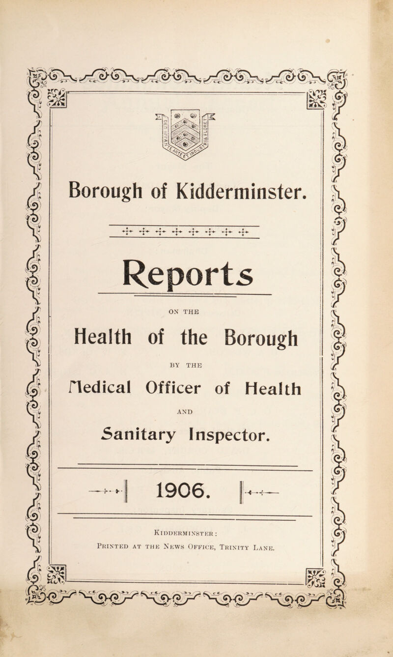 Borough of Kidderminster, -f*- *t Reports ON THE Health of the Borough BY THE Hedical Officer of Health AND Sanitary Inspector. >• >■ 1906. Kidderminster: Printed at the News Office, Trinity Lane. ? ^ &¥ fi m f <?Y <S- <? ir ©t>